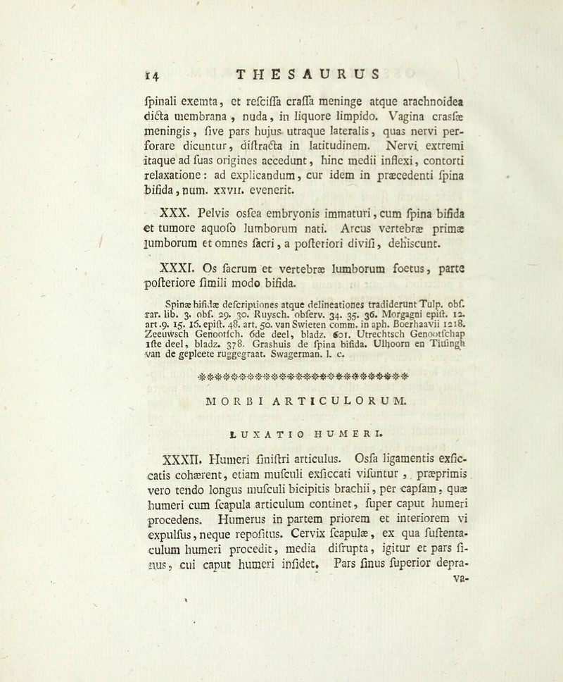 fpinali exemta, ct refcifla crafTa meninge atque arachnoidea cii&a uiembrana , nuda, in liquore lirapido. Vagina crasfie meningis, five pars hujus utraque lateralis, quas nervi per- forare dicuntur, diftra&a in Iatitudinem. Nervi extremi itaque ad fiias origincs accedunt, hinc medii inflexi, contorti relaxatione: ad explicandum, cur idem in prascedenti fpina bifida , num. xxvn. evenerit. XXX. Pelvis osfca embryonis immaturi, cum fpina bifida et tumore aquofo lumborutn nati. Arcus vertebrae primac lumborum et omnes facri, a pofieriori divifi, deh’iscunt. XXXL Os facrum et vertebras lumborum foetus, parte pofteriore fimili modo bifida. Spinje bifida defcripiiones atque delineationes tradiderunt Tulp. obf. rar. lib. 3. obf. 29. 30. Ruysch. obferv. 34. 35. 36. Morgagni epifi. 12. art .9. 15. 16. epift. 48. art. 50. vanSwieten comm, in aph. Boerhaavii 1218. Zeeuwsch Genootich. 6de deel, bladz. $01. Utrechtsch Genootfchap ifte deel, bladz. 378. Grashuis de fpina bifida. Ulfioom en Titfingh van dc gepleete ruggegraat. Swagerman. L c. M 0 R B I A R T I C U L 0 R U M. LUXATIO HUMERI. XXXII. Humeri finiftri articulus. Osfa ligamentis exfic- catis coherent, etiam mufculi exficcati vifuntur, praeprimis vero tendo longus mufculi bicipitis brachii, per capfarn, quae humeri cum fcapula articulum continet, fuper caput humeri procedens. Humerus in partem priorem et interiorem vi expulfus,neque repofitus. Cervix fcapulas, ex qua fufienta- culum humeri procedit, media difrupta, igitur et pars fi- rms, cui caput humeri infldec# Pars finus fuperior depra- ve-
