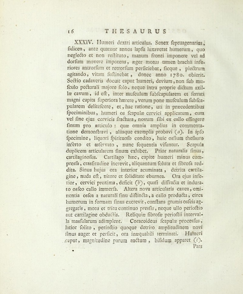 XXXlYr. Humeri dextri articulus. Senex feptuagenarius, fidicen, ante quatuor annos lapfu luxaverat humerum, quo negledlo et non reftituto, manum fronti imponere vel ad dorfum movere impotens, seger motus tamen brachii infe- riores antrorfum et retrorfum perficiebat, ficque , pledtrum agitando, vitam fuftinebat , donee anno 1780. obieric. Sedfio cadaveris docuic caput humeri, deviura, non Tub mu- fculo pedtorali majore folo, neque intra proprie didtum axil- las cavum, id eft, inter mufculum fubfcapularem et ferrati magni capita fuperiora htcrere , verum pone mufculum fubfca- pularem delitcfcere, et, hac ratione, uti in praccedentibus fpeciminibus, humeri os fcapulas cervici applicatuin, cum vel fine ejiis ccrvicis fradtura, novum fibi ex callo efiingere finum pro articulo : quas omnia amplius in commenta- tione demon lira vi , aliisque exeraplis probavi (a). In ipfo fpecimine, liquori fpirituofo condito, huic osfium thefauro inferto et asfervato , nunc fequentia vifuntur. Scapula duplicem articularcm finum exhibet. Prior naturalis finus, cartilaginofus. Cartilago hsec, capite humeri minus com- presfa, crasfitudine increvit, aliquantum foluta et fibrofa red- dita. Sinus hujus ora interior acuminata , detrita cartila- gine, nuda eft, nitore et foliditate eburnea. Ora ejus infe- rior, cervici proxima, deficit (b), quafi diffracca et indura- to osfeo callo immerfa. Altera nova articularis cavea, emi- nentia osfea a naturali finu diftindta,a callo producla, circa humerum in formam finus excrevit, conftans grumisosfeisag- gregate's, motu et trim continuo presfis, neque ullo perioftio sut cartilagine obdudKs. Reliquia; fibrofe perioftii interval- la masfularum adimplent. Coracoideus fcapulie procesfus, latior folito , perioftio quoque detrim amplitudinem novi finus auget et perficit, ora inaequabili terminati. Humeri ^caput, magnitudine parum audluni , bifidum apparet (c\ Pars