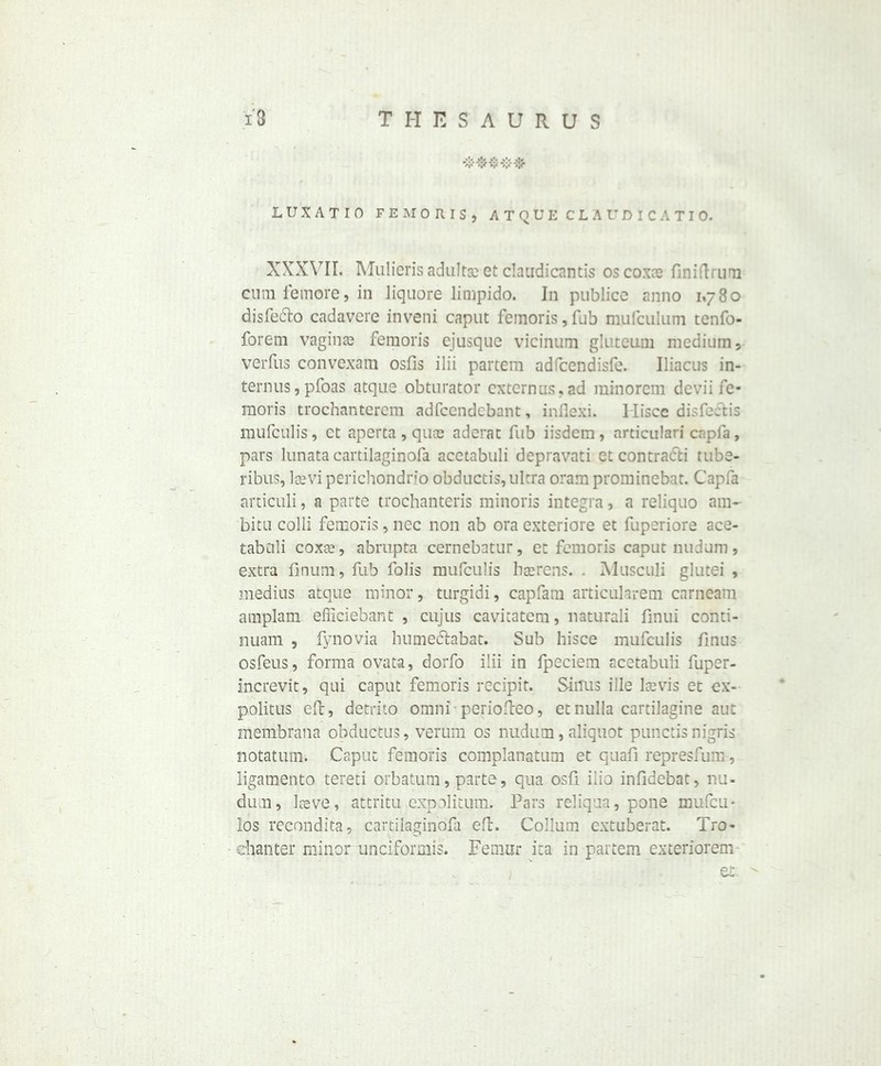 LUXATIO FE MORIS, ATQUE CLAUDICATIO. XXXVII. Mulieris adultgc et claudicantis oscoxce finiftrum cum feinore, in liquore limpido. In publico anno 1,780 disfe&o cadavere inveni caput femoris, fub mufculum tenfo- forem vaginae femoris ejusque vicinum gluteum medium, verfus convexam osfis ilii partem adfcendisfe. Uiacus in- terims ,pfoas atque obturator cxternus,ad minorem dcvii fe- moris trochanterem adfccndebant, inflexi. 1 Iiscc disfeelis mufculis, ct aperta, quce aderat Tub iisdem, articulari capfa, pars lunata cartilaginofa acetabuli depravati et contracts tubs- ribus, leevi perichondrio obductis, ultra oram prominebat. Capfa articuli, a parte trochanteris minoris integra, a reliquo am- bitu colli femoris, nec non ab ora exteriore et fuperiore ace- tabuli coxte, abrupta cernebatur, ct femoris caput nudum, extra finum, fub fobs mufculis barrens. . Musculi glutei , medius atque minor, turgidi, caplam articularem carneam amplam efficiebant , cujus cavitatem, naturali finui conti- nuam , fynovia humedtabat. Sub hisce mufculis fmus osfeus, forma ovata, dorfo ilii in fpeciem acetabuli fuper- increvit, qui caput femoris recipit. Sinus ille Icevis et ex- politus eft, detrito omni periofteo, et nulla cartilagine aut membrana obductus, verum os nudum, aliquot punctis nigris notatum. Caput femoris complanatum et quafi represfum, Xigamento tereti orbatum, parte, qua osfi ilio infidebat, nu- dum, lteve, attritu expolitum. Pars reliqua, pone inufeu - los recondita, cartilaginofa eft. Collum extuberat. Tro- chanter minorunciformis. Femur ita in partem exteriorem- et.