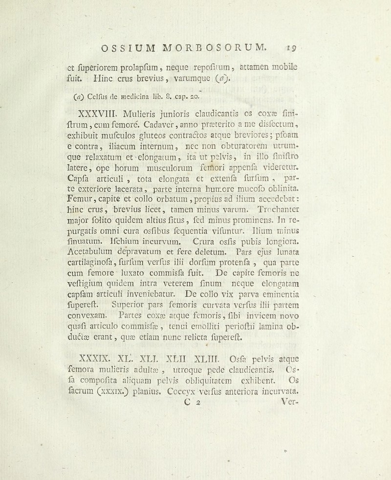et fuperiorem prolapfum , lieque repofitum, attamen mobile fuit. Hinc crus brevius, varumque (/?> (ji) Celfus de medicina lib. 8. cap. no. XXXVIII, Mulieris junioris claudicantis os coxae fini- ffcrum, cum femore. Cadaver, anno prseterito a me disfectum, exhibuit mufculos gluteos contraltos atque breviores; pfoatn e contra, iliacum internum, nec non obturatorem utrum- que relaxatum et elongatum, ita ut pelvis, in illo flniflro latere, ope horum musculorum feiftori appenfa videretur. Capfa articuli , tota elongata et extenfa furlum , par- te exteriore lacerata, parte interna bumore mucofo oblinita. Femur, capite et collo orbatum ,propius ad ilium acc. debat: hinc crus, brevius licet, tamen minus varum. Trochanter major folito quidern altiusfitus, fed minus prominens. In re- purgatis omni cura osfibus fequentia vifuntur. Ilium minus fmuatum. Ifchium incurvum. Crura osfis pubis longiora. Acetabulum depravatum et fere deletum. Pars ejus lunata cartilaginofa, furfitm verfus ilii dorfum protenfa , qua parte cum femore luxato commisfa fuit. De capite fern oris ne veftigium quidern intra veteran finum neque elongatam capfam articuli inveniebatur. De collo vix parva emincntia fupereft. Superior pars femoris curvata verfus ilii partem convexatn. Partes coxae atque femoris, fibi invicem novo quafi articulo commisfae, tenui emolliti perioftii lamina ob- du&as erant, quas etiam nunc relicta fupereft. XXXIX. XL'. XLI. XLII XLIII. Osfa pelvis atque femora mulieris adulfje , utroque pede claudicantis. Os* fa compofita aliquam pelvis obliquitatem exhibent. Os facrum (xxxix.) planius. Coccyx verfus anteriora incurvata. C 2 Ver-