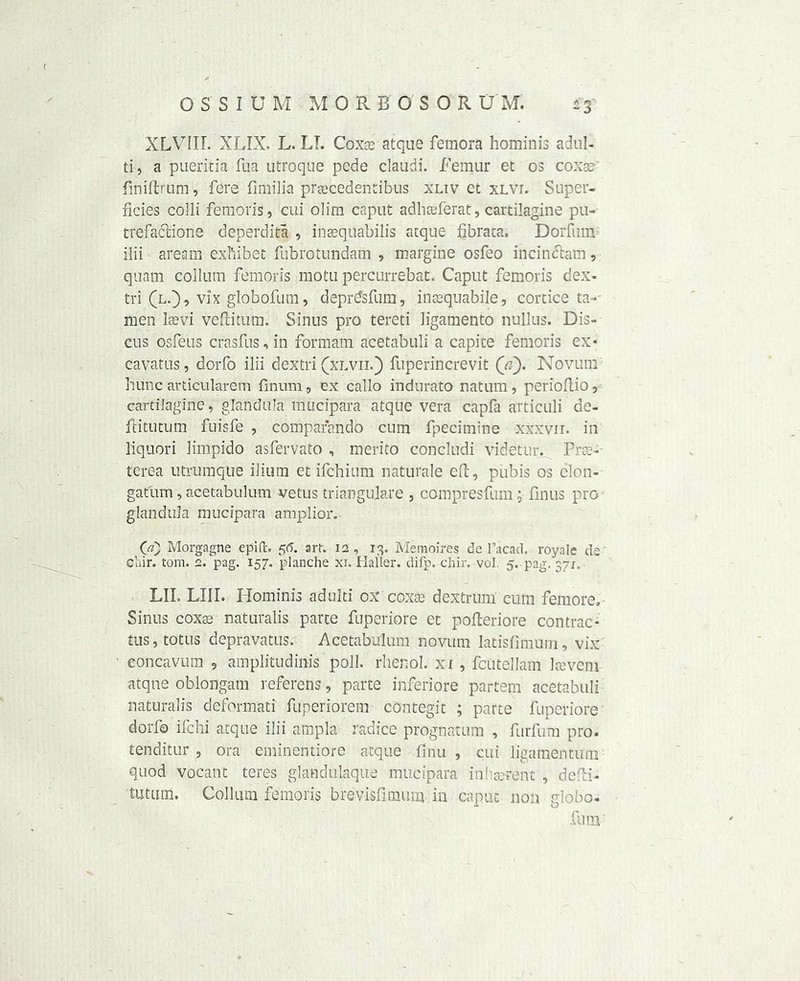 XLVIII. XLIX. L. LI. Coxae atque femora hominis adul- ti, a pueritia fua utroqae pede claudi. Femur et os coxae finiftrom, fere fimilia praecedentibus xuv ct xlvi. Super- ficies colli femoris, cui olim caput adhaeferat, cartilagine pu- trefaclione deperdita , insequabilis atque fibrata. Dorfum ilii aream exhibet fubrotundam , margine osfeo incinftam, quasi collum femoris motu percurrebat. Caput femoris dex- tri (l.), vix globofum, deprdsfum, inaequabile, cortice ta- men laevi veftitum. Sinus pro tereti ligamento nullus. Dis- cus osfeus crasfus, in formam acetabuli a capite femoris ex* cavatus, dorfo ilii dextri (xlvii.) fuperincrevit (a). Novum hunc articularem finum, ex callo indurato natum, perioftio, cartilagine, glandula mucipara atque vera capfa articuli de- ftitutum fuisfe , compafando cum fpecimine xxxvir. in liquori limpido asfervato , merito concludi videtur. Prac- terea utrumque ilium et ifchium naturale eft, pubis os clon- gatum, acetabulum vetus triangulate , compresfum; fin us pro glandula mucipara amplior. 00 Morgagne epift. 56. art. 12, 13. Me moires de Tacad. royale de cliir. tom. 2. pag. 157. planche xi. Haller, difp. chir. vol. 5. pag. 371. LII. LIII. Hominis adulti ox coxae dextrum cum femore. Sinus coxae naturalis parte fuperiore et pofteriore contrac- tus, totus depravattis. Acetabulum novum latisfimum, vix eoncavum , amplitudinis poll, rhenol. xi, fcutellam Icevem atqne oblongam referens, parte inferiore partem acetabuli naturalis defonnati fuperiorem contegit ; parte fuperiore dorfo ifchi atque ilii ampla radice prognatum , furfum pro. tenditur , ora eminentiore atque finu , cui ligamentitm quod vocant teres glanckilaque mucipara inherent , defti- tutum. Collum femoris brevisfimum in caput non globo- fum