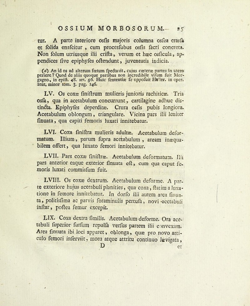 tur. A parte interiore osfis majoris columna osfea eras fa et lolida enafeitur , cum procesfubus osfis facri concreta. Non folum utriusque ilii crifta, verum et haec osficula, ap- pendices five epiphyfes oftendunt, juventutis indicia. (a) An id os ad alteram feetum fpe&avit, cujus coeterse partes in utero periere?Quod de aliis quoque partibus non incredibile vifum fuit Mor- gagno, in epift. 48. art. 56. Huic fententiae fe oppofuit Ha’ler. in opers anat. minor tom. 3. pag. 146. LV. Os coxse finiftrum mulieris junioris rachitic®. Tria osfe, qua in acetabulum concurrunt, cartilagine adhuc dis- tin&a. Epiphyfes deperdit®. Crura osfis pubis longiora. Acetabulum oblongum, triangulare. Vicina pars ilii leniter finuata, qua capiti femoris luxati innitebatur. LVI. Coxa finiftra mulieris adult®. Acetabulum defer- matum. Illium, parum fupra acetabulum , aream inaequa* bilem offert, qua luxato femori innitebatur. LVII. Pars cox® finiftr®. Acetabulum deformatum. Ilii pars anterior eaque exterior finuata eft, cum qua caput fe- moris luxati commisfum fuit. LVIII. Os cox® dextrum. Acetabulum deforme. A par- te exteriore hujus acetabuliplanities, qua coxa, ftatira a luxa- tione in femore innitebatur. In dorfo ilii autem area finua- ta, politisfima ac parvis foraminuiis pertufa, novi-acetabuli inftar, poflea femur excepit. LIX. Coxa dextra fimilis. Acetabulum deforme. Ora ace- tabuli fuperior furfum repulfa verfus partem ilii cmvexam. Area finuata ibi loci apparet, oblonga, qu® pro novo arti- culo femori inferviit, motu atque attritu continuo laevigata, D et / - \