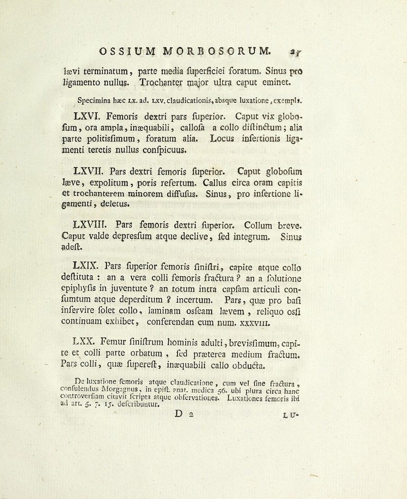 Isevi terminatum, parte media fuperficiei foratum. Sinus pro ligamento nullus- Trochanter major ultra caput eminet. Specimina hsec lx. ad. lxv. claudicationis,absque Iuxatione., exempli. LXVI. Femoris dextri pars fuperior. Caput vix globo- fum, ora ampla, ina^quabili, callofa a collo diftindtum; alia parte politisfimum, foratum alia. Locus infertionis liga- menti teretis nullus confpicuus. LXVII. Pars dextri femoris fuperior. Caput globofum Iseve, expolitum, poris refertum. Callus circa oram capitis et trochanterem minorem diffufus. Sinus, pro infertione li- gatnenti, deletus. LXVIIL Pars femoris dextri fuperior. Collum breve. Caput valde depresfum atque declive, fed integrum. Sinus adeft. LXIX. Pars fuperior femoris flniftri , capite atque collo deflituta : an a vera colli femoris fradtura ? an a folutione epipliyfis in juventute ? an totum intra capfam articuli con- fumtum atque deperditum ? incertum. Pars, quae pro ball infervire folet collo, laminam osfeam laevem , reliquo osf] continuam exhibet, conferendan cum num. xxxvm. LXX. Femur finiftrum hominis adulti, brevisfimutn, capi- te et colli parte orbatum , fed prasterea medium fradtum. Pars colli, qua; fuperefl} inoequabili callo obdudta. De luxation e femoris atque claudicatione , cum vel fine fra dura , confulendus Morgagnus, in epift. ?nat. medica 56. ubi plura circa banc controverfiam citavit fcripta atque obfervatiouesl Luxationes femoris ibi au art. 5. 7. ij. defcribuntur. D 2 L U-