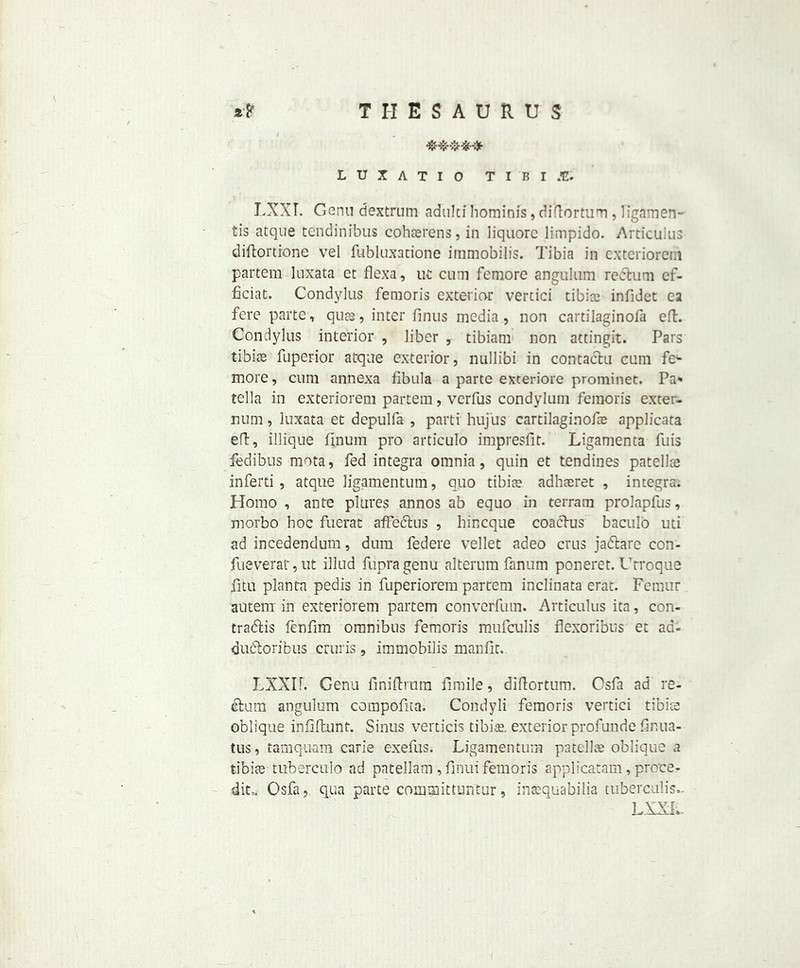 LUXATIO TIRI.'E. LXXT. Genu dextrum adulti hominis, diftortum, ligamen- tis atque tendinibus cohasrens, in liquore limpido. Articulus diftortione vel fubluxatione immobilis. Tibia in exteriorem partem luxata et flexa, uc cum femore angulum rectum ef- ficiat. Condylus femoris exterior vertici tibia; infidet ea fere parte, quae, inter finus media, non cardlaginofa eft. Condylus interior , liber , tibiarn non attingit. Pars tibia; fuperior atque exterior, nullibi in contactu cum fe- more , cum annexa fibula a parte exteriore prominet. Pa* tella in exteriorem partem, verfus condylum femoris exter- num , luxata et depulfa , parti hujus cartilaginofa; applicata eft, illique finum pro articulo impresfit. Ligamenta fuis fedibus mota, fed integra omnia, quin et tendines patellae inferti, atque ligamentum, quo tibiae adhaeret , integra. Homo , ante plures annos ab equo in terrain prolapfus, morbo hoc fuerat affedtus , hincque coactus baculo uti ad incedendum, dum federe vellet adeo crus jadtare con- fueverat, ut illud fupragenu alterum fanum poneret. Utroque fitu planta pedis in fuperiorem partem inclinata erat. Femur autem in exteriorem partem convcrfum. Articulus ita, con- tradtis fenfim omnibus femoris mufculis flexoribus et ad- dudtoribus cruris , immobilis manfit. LXXIT. Genu finifirum fimile, diftortum. Csfa ad re- turn angulum compofita. Condyli femoris vertici tibia oblique infiflunt. Sinus verticis tibiae, exterior profunde finua- tus, tamquam carie exefus. Ligamentum patellae oblique a tibiae tuberculo ad patellam, finui femoris applicatam, proce- die,. Osfa, qua parte coin m it tun tur, inaequabilia tuberculis- LXXIL •i