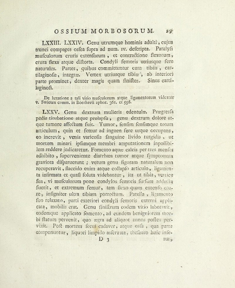 LXXIII. LXXIV. Genu utrirmque hominis adultr, cujus tmnci compages osfea fupra ad num. iv. defcripta. Paralyli mufculorum cruris extenforam , et contradione flexorum, crura flexa atque diftorfa. Condyli femoris utriusque fere naturales. Partes, quibus committuntur cum tibiis , car- rilaginofe, integro3. Vertex utriusque tibiae’, ab interior! parte prominet, dexter magis quaiu finifter. Sinus carti- laginofh De Iuxatione a tali vitio mufculorum atque ligamentorum videatiir V. Svvieten comm, in Boerhavii aphor. 361. et 5513. LXXV. Genu dextrum mulieris edentulce* Prcegresfa pedis titubatione atque prolapfu , genu dextrum dolore at- que tumore affedum fuit. Tumor, fenfim fenfimque totum articulum, quin et femur ad inguen fere usque occupans, eo increvit , venis varicofis fanguine li-vido turgidis , ut mortem minari ipfamque membri amputationem inpoffibi- lem reddere judiearetur. Fomento aquae calcis per tres raenf s adhibito , fuperveniente diarrhoea tumor* atque fymptomara graviora difparuerunt ; veram genu figuram naturalem non recuperavit, flaccido enim atque collapfo articu-lo, ligamen- ta infirmata ct quafi foluta videbantur , ita ut tibia, vert ice fua, vi mufculorum pone condylos femoris fiirfum aciduria fuerit, et extremum femur, tarn flexo quam extenfo cru- re, infigniter ultra tibiam porredum. Patella , 1-igamcnto fuo relaxato, parti exteriori condyli femoris externi ap.pli- cata, mobilis erar. Genu fimflirum eodem vitio laboravit, eodemque applicato fbmento , ad eundem benigniorem inor- bi flatunr pervenit, quo aegra ad aliquot annos pollen per- vixit. P'6 ft. mortem fecui cadaver, atque osfa , qua parte eoniponimtur, liquori limpido asfervata, thefauro huic infe- D 3 rui9