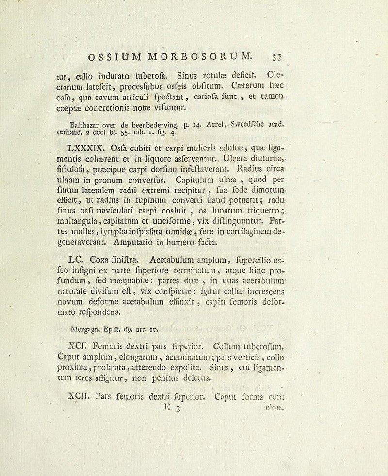 tur, callo indurato tuberofa. Sinus rotulas deficit. Ole- cranum latefcit, procesfubus osfeis obfitum. Cteterum btec osfa, qua cavum articuli fpedbant, cariofa funt , et tamen eoeptte concretionis notse vifuntur. Balthazar over de beenbederving. p. 14. Acrel, Sweedfche acad. verhand. 2 deel bl. 55. tab. 1. fig. 4. LXXXIX. Osfa cubiti et carpi mulieris adults , quae liga- mentis coherent et in liquore asfervantur.. LJlcera diuturna, fiffulofa, preecipue carpi dorfum infeft aver ant. Radius circa ulnam in pronum converfus. Capitulum ulnse , quod per finum lateralem radii extremi recipitur , fua fede dimotutn efficit, ut radius in fupinum converti haud potuerit; radii finus osfi naviculari carpi coaluit , os lunatum triquetro multangula,capitatum et unciforme, vix diftinguuntur. Par- tes molles,lymphainfpisfata tumids , fere in cartilaginem de- generaverant. Amputatio in humero fadba. LC. Coxa finiftra. Acetabulum amplum, fupercilio os- feo infigni ex parte luperiore terminatum, atque bine pro- fundum, fed inasquabile: partes dute , in quas acetabulum naturale divifum eft, vix con fpic lire: igitur callus increscens novum deforme acetabulum effinxit , capiti femoris defor- mato relpondens. Morgagn. Epift. 69. art. ic. XCI. Femoris dextri pars fuperior. Collum tuberofuni. Caput amplum, elongatum, acuminatum; pars verticis, collo proxima,prolatata,atterendo expolita. Sinus, cui ligamcn- tum teres affigitur, non penitus deletus. XCIL Pars femoris dextri fuperior# Caput forma coni E 3 cion.