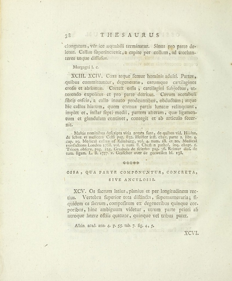 dongatum, vSrice aequabili terminatur. Sinus pro parte de- letur. Callus fuperincrevit, a capite per collum,ad trochan- teres usque dfffufus. Morgagni 1. c. XCIII. XCIV. Coxa atque femur hominis adulti. Partes, quibus committuntur, degeneratae, earumque cartilagines crofts et abfumtae. Cortex osfis , cartilagini fubjedtus, at- terendo expolitus et pro parte detritus. Cavum acetabuli fibris osfeis, a callo innato prodeuntibus, obdufhim; atque hie callus hiatum, quem cornua partis lunate relinquunt, iilfplet et, inftar fepti-medii, partem alteram, quae ligamen- tum ct glandulam continet, contegit et ab articulo fecer- 21 it. . • - V Multis nominibus deferipta vitia notata funt, de quibus vid. KiKlan. de ichor, et melicern Celfi pag. 832. Heifter ir.ft. chyr. parte i. libr. 4. cap. 19. Medical esfavs of Edinburg, vol. 4. num. 18. et 20. Medical tranfadtions London 1 f68. vol. 1. num. 8. Chclb n pathol. inq. chapr. 5. Trioen obferv. pag. 125, Grashuis de feirrho pag. 36. Reimar disf. de ram. ligam. L. BC1757. v. Gesfcher over de geztvellen bl. 138. OSSA, QUA PARTE COMPONU^TUR, CONCRETA, S I V E ANCYLOS1S. XCV. Os facrum latius, planius et per longitudinem rec- tius. Vertebra fuperior tota diftinefo, fupernumeraria; fi* quidem os facrum, compofitum ex degeneribus quinque cor- poribtis, bine ambiguum videtur , utrum parte priori ab utroque latere oftiis quatnor, quinque vel tribus patet. Albin. acad. ann. 4. p. 55. tab. 7. fig. 4, 5. XCVI.
