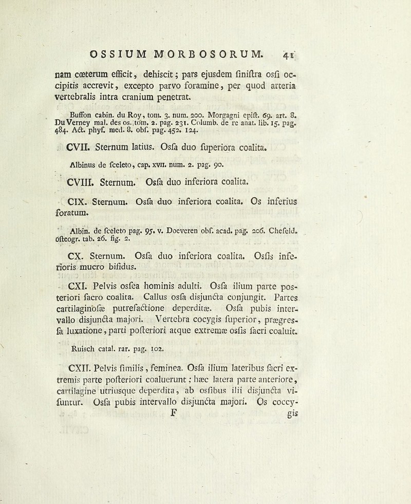 nam coeterum efficit, dehiscit; pars ejusdem finiftra osfi oc- cipitis accrevit, excepto parvo foramine, per quod arteria vertebralis intra cranium penetrat. BufFon cabin, da Roy, tom. 3. num. 200. Morgagni epift. 69. art. 8. DuVerney mal. des os.'torn. 2. pag. 231. Columb. de re anat. lib. 15. pag. 484. Ad. phyf. naed. 8. obf. pag. 452, 124. CVII. Sternum latius. Osfa duo fuperiora coalita. Albinus de fceleto, cap. xvii. num. 2. pag. 90. CVIII. Sternum. Osfa duo inferiora coalita. CIX. Sternum. Osfa duo inferiora coalita. Os inferius foratum. Albin. de fceleto pag. 95. v. Doeveren obf. acad. pag. 2c6. Chefeld. Ofteogr. tab. 26. fig. 2. CX. Sternum. Osfa duo inferiora coalita. Osfis infe- riors mucro bifidus. J l i . I ■.' 1 CXI. Pelvis osfea hominis adulti. Osfa ilium parte pos- teriori facro coalita. Callus osfa disjunda conjungit. Partes cartilaginbfse putrefadione deperditte. Osfa pubis inter- vallo disjunda majo'ri. Vertebra cocygis fuperior, prsegres- la luxations, parti pofteriori atque extremce osfis facri coaluit. Ruisch catal. rar. pag. 102. CXII. Pelvis fimilis, feminea. Osfa ilium lateribus facri ex- tremis parte pofteriori coaluerunt; haec latera parte anteriore, cartilagine utriusque deperdita, ab osfibus ilii disjunda vi- funtur. Osfa pubis intervallo disjunda majori. Os coccy- F gis