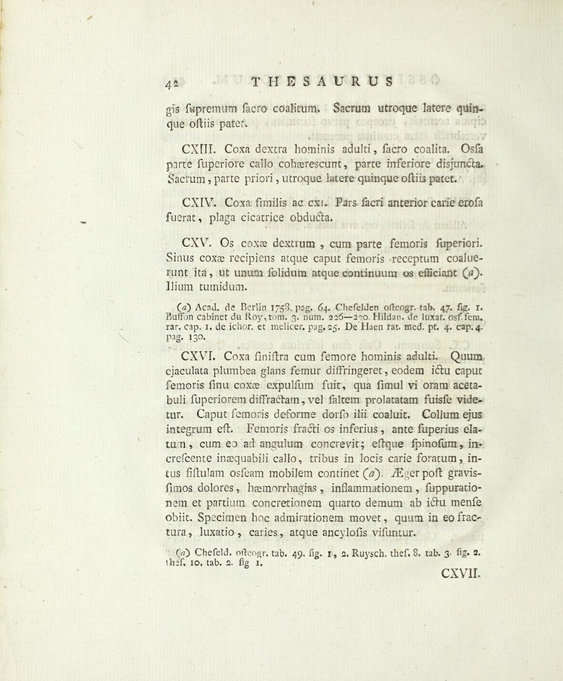 41 ✓ V. gis fkpremum facro coalicum. Sacrum utroque latere quin- quc oftiis pater. CXHI. Coxa dextra hominis adulti, facro coalita. Osfa parte fupcriore callo cohcerescunt, parte inferiore disjuncta. Sacrum, parte priori, utroque latere quinque oftiis patet. CXIV. Coxa flmilis ac cxi. Pars facri anterior carie erofa fuerat, plaga cicatrice obdudta. CXY7. Os coxae dextrum , cum parte femoris fuperiori. Sinus coxae recipiens atque caput femoris receptum coalue- runt ita, ut unum folidum atque continuum os cfficiant (/z). Ilium tumidum. Qa) AcnJ. de Berlin 1758. pag. 64. Chefelden ofteogr. tab. 47. fig. 1. Button cabinet du Roy,tom. 3. num. 226—200. Hildan. de luxat. osf.fem. rar. cap. 1. de ichor, et melicer. pag. 25. De Haen rat. med. pt. 4. cap. 4. pag. 130. CXVI. Coxa flniftra cum femore hominis adulti. Quum cjaculata plumbea glans femur diffringeret, eodem ictu caput femoris finu coxce expulfum fait, qua fimul vi oram aceta- buli fuperiorem diffrabtam, vel faltem prolatatam fuisfe vide- tur. Caput femoris deforme dorfo ilii coaluit. Collum ejus integrum eft. Femoris fracli os inferius, ante fuperius ela- tu n, cum eo ad angulum concrevit; eftque fpinofum, in- crefcente inaequabili callo, tribus in locis carie foratum, in- tus fiftulam osfeam mobilem continet (V), iE^erpoft gravis- fimos dolores, haemorrbagias , inflammationem , fuppuratio- nern et partium concretionem quarto demum ab i6tu menfe obiit. Specimen hoc admirationem movet, quum in eo frac- tura, luxatio, caries, atque ancylofis vifuntur. 1 O) Chefeld. ofteogr. tab. 49. fig. I, 2. Ruysch. thef. 8. tab. 3- fig* 2. tlief. 10, tab. 2. fig 1. CXVII*