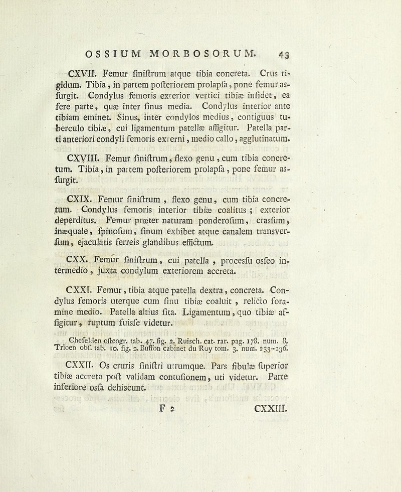 CXVIT. Femur finiflrum atque tibia concreta. Crus ri- gid um. Tibia, in partem pofleriorem prolapfa, pone femur as- furgit. Condylus femoris exterior vertici tibiae infidet, ea fere parte, quae inter finus media. Condylus interior ante tibiam eminet. Sinus, inter condylos medius, contiguus tu- berculo tibiae, cui ligamentum patellae affigitur. Patella par- ti anteriori condyli femoris exrerni, medio callo, agglutinatum. CXyill. Femur finiflrum, flexo genu , cum tibia concre- tum. Tibia, in partem pofteriorem prolapfa, pone femur as- furgit. CXIX. Femur finiflrum , flexo genu, cum tibia concre- tum. Condylus femoris interior tibiae coalitus ; exterior deperditus. Femur praeter naturam ponderofum, crasfum, inaequale, fpinofum, fmum exhibet atque canalem transver- fura, ejaculads ferreis glandibus effidum, CXX. Femur finiflrum, cui patella , procesfu osfeo in- termedio, juxta condylum exteriorem accreta. CXXI. Femur, tibia atque patella dextra, concreta. Con- dylus femoris uterque cum firm tibiae coaluit , relido fora- mina medio. Patella altius fita. Ligamentum, quo tibiae af- figitur, ruptum fuisfe videtur. Chefeldcn ofteogr. tab. 47. fig. 2. Ruisch. cat. rar. pag. 178. num. 8. Trioen obf. tab. 10. fig. 2. Buffon cabinet du Roy tom. 3. num. 233-236. CXXIT. Os cruris finiflri utrumque. Pars fibulae fuperior tibiae accreta poll validam contuflonem, uti videtur. Parte inferiore osfa dehiscunt. F s CXXIIL