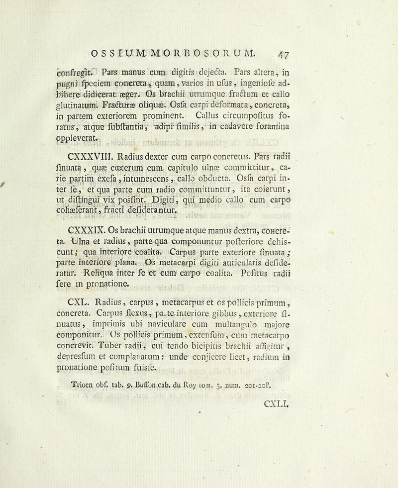 confregit. Pars manus cum digitis dejecta. Pars altera, in pugni fpeciem concreta, quam, varies inufus, ingeniofe ad- •liibere didicerat aeger. Os brachii utrumque fradtum et callo glutinatum. Fradturae oliquas. Osfa carpi deformata, concreta, in partem exteriorem prominent. Callus circumpofitus fo- ratus', atque fubftantia, adipiTimilis, in cadavere foramina oppleverat. CXXXVIII. Radius dexter cum carpo concretus. Pars radii finuata, qua coeterum cum capitulo ulna committitur, ca- rie partim exefa, intumescens, callo obducta. Osfa carpi in- ter fe, et qua parte cum radio committuntur, ita coierunt, ut diftingui vix posfint. Digiti, qui medio callo cum carpo colialerant, fracti defiderantur. .'I .ii- ' . . 1 ■ . *,' ' - i. . CXXXIX. Os brachii utrumque atque mantis dextra, coacre- ta. Ulna et radius, parte qua componuntur pofteriore dehis- cunt; qua interiore coalita. Carpus parte exteriore finuata; parte interiore plana. Os metacarpi digiti auricularis defide- ratur. ReHqna inter fe et cum carpo coalita. Pcfitus radii fere in pronntione. CXL. Radius, carpus, metacarpus et os pollicis primum, concreta. Carpus flexus, pa. te. interiore gibbus, exteriore fl- miatus, imprimis ubi naviculare cum multangulo majore componitiir. Os pollicis primum , extenfum, cum metacarpo ccncrevit. Tuber radii, cui tendo bicipitis brachii affigitur , depresfum et complai atum: unde conjicere licet, radium in pronatione pofitum fuisfe. Trioen obf. tab. 9. Buffon cab. du Roy tom. 3. num. 201-208. CXLI.