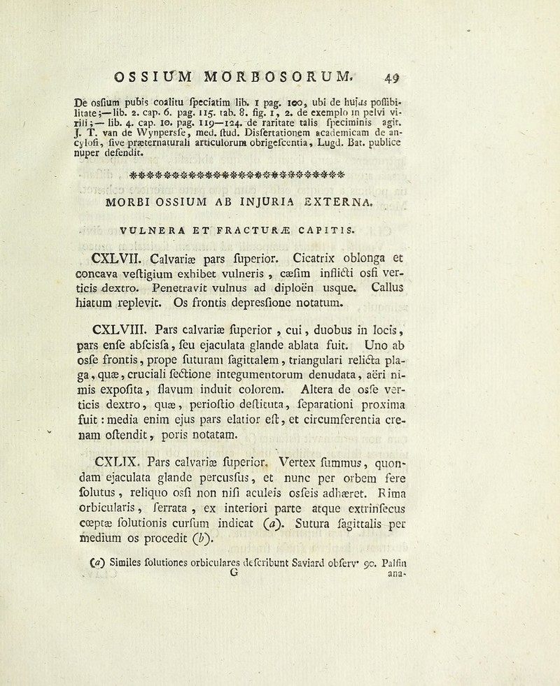 De osfiutn pubis coalitu fpeciatim lib. i pag. loo, ubi de hufui poffibi- litate;— lib. 2. cap. 6. pag. 115. tab. 8. fig. 1, 2. de exemplo in pelvi vi- riii;—lib. 4. cap. 10. pag. 119—124. de raritate talis fpecirninis agit. J. T. van de Wynpersfe, raed. ftud. Disfertationem academicam de an- cylofi, five preternatural! articulorum obrigefcentia, Lugd. Bat. publice nuper defendit. MORBI OSSIUM AB INJURIA EXTERNA. VULNERA ET FRACTURE CAPITIS. CXLVII. Calvaria pars fuperior. Cicatrix oblonga et concava veRigium exhibet vulneris , CEefim inflicRi osfi ver- ticis dextro. Penetravit vulnus ad diploen usque. Callus hiatum replevit. Os frontis depresfione notatum. CXLVIII. Pars calvarias fuperior , cui, duobus in locis, pars enfe abfcisfa, feu ejaculata glande ablata fuit. Uno ab osfe frontis, prope futuram fagittalem, triangulari relicta pla- ga, qute, cruciali fedtione integumentorum denudata, aeri ni- mis expofita, flavum induit colorem. Altera de osfe ver- ticis dextro, quse, perioRio deRituta, feparationi proxima fuit: media enim ejus pars elatior eR, et circumferentia cre- nam oRendit, poris notatam. CXLTX. Pars calvaria fuperior. Vertex fummus, quom dam ejaculata glande percusfus, et nunc per orbem fere folutus, reliquo osfi non nifi aculeis osfeis adhteret. Rima orbicularis, ferrata , ex interiori parte atque extrinfecus coeptse folutionis curfum indicat (a). Sutura lagittalis per medium os procedit (If). (a) Similes folutioncs orbiculares defcribunt Saviard obferv 90. Palfin G ana-