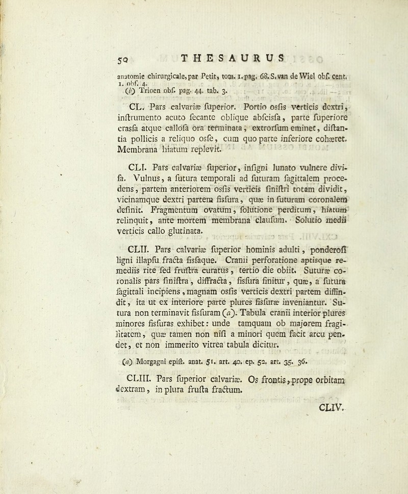5Q THESAURUS anatomic chirurgicale, par Petit, torn. i.pag, 68.S,van de Wiel obf. cent. I. ohf. 4. (0 Trioen obf. pag. 44. tab. 3. CL. Pars calvarias fuperior. Portio osfis verticis dextri, inibrumento acuto fecante oblique abfcisfa, parte fuperiore crasfa atque callofa ora terminata, extrorfum eminec, diftan- tia pollicis a reliquo osfe, cum quo parte inferiore cohaeret. Membrana hiatum replevit. CLI. Pars calvaries fuperior, infigni lunato vulnere divi- fa. Vulnus, a futura temporali ad futuram fagittalem proce- dens, partem anteriorem osfis verticis finifiri totam dividit, vicinamque dextri partem fisfura, quae in futuram coronalera definit. Fragmentum ovaturn, folutione perditum, hiatum relinquit, ante mortem membrana claufum. Solutio medii verticis callo glutinata. CLTI. Pars calvarias fuperior hominis adulti, ponderofi ligni illapfu fra<5ta fisfaque. Cranii perforatione aptisque re- mediis rite fed fruftra curatus, tertio die obiit. Sutura? co- jonalis pars finiftra, diffra&a, fisfura finitur, quae, a futura fagittali incipiens, magnam osfis verticis dextri partem diffin- dit, ita ut ex interiore parte plures fisfurae inveniantur. Su- tura non terminavit fisfuram Qa). Tabula cranii interior plures minores fisfuras exhibet: unde tamquam ob majorem fragi- litatem, quae tamen non nifi a minori quern facit arcu pen- det, et non immerito vitrea tabula dicitur. (\a) Morgagni epift. anat. 5r* art* 40* ep* 52. art. 35. 36. CLIII. Pars fuperior calvariae. Os frontis, prope orbitam. & extram, inplura frufta fra&um. C LIV.