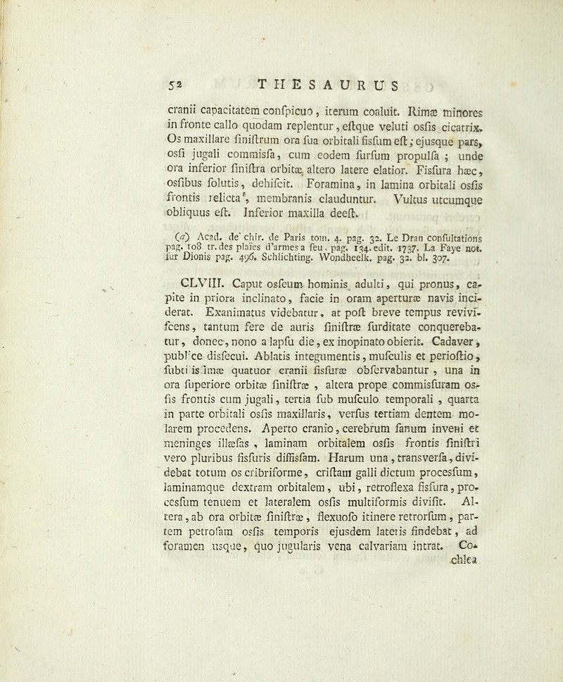 cranii capacitatem confpicuo, itemm coaluit. Ilima3 minores in fronte callo quodam replentur, eftque veluti osfis cicatrix. Os maxillare finiftrum ora fua orbitali fisfum eft; ej usque pars, osfi jngali commisfa, cum eodem furfuin propulia ; unde ora inferior finiftra orbitas. altero latere elatior. Fisfura hasc, osflbus folutis, dehifcit. Foramina, in lamina orbitali osfis fronds relicta, membranis clauduntur. Vultus utcumque obliquus eft. Inferior maxilla deeft. 00 Acad, de' chfr. de Paris tom. 4. pag. 32. Le Dran confutations pag. 108 tr.des plai'es d’armesa feu, pag. 134.edit. 1737. La Faye not. fur Dionis pag. 496. Schlichting. VVondlieelk. pag. 32. bl. 307. CLVIII. Caput osfeum hominis adulti, qui pronus, ca- pite in priora inclinato, facie in oram apertura navis inci- dent. Exanimatus videbatur, at poll breve tempus revivf- fcens, tantum fere de auris finiftra furditate conquereba- tur, donee,nono alapfu die,exinopinatoobierit. Cadaver, pubfee disfecui. Ablatis integumentis, mufeulis et perioftio, fubti isumas quatuor cranii fisfura obfervabantur , una in ora fuperiore orbitae finiftrae , altera prope commisfuram osr fis frontis cum jugali, tertia fub rnufculo temporali , quarta in parte orbitali osfis maxillaris, verfus tertiam dentem mo- larem procedens. Aperto cranio, cerebrum fanum inveni et meninges illsefas , laminam orbitalem osfis frontis finiftri vero pluribus fisfuris diffisfam. Harum una , transverfa, divi- debat totum os cribriforme, criftarn galli dictum procesfum, laminamque dextram orbitalem, ubi, retroflexa fisfura, pro, cesfum tenuem et lateralem osfis multiformis divifit. Al- tera , ab ora orbitas finiftrge , flexuofo itinere retrorfum , par- tem petrofam osfis temporis ejusdem latetis findebat, ad foramen usque, quo jugularis vena calvariam intrat. Co* chlea