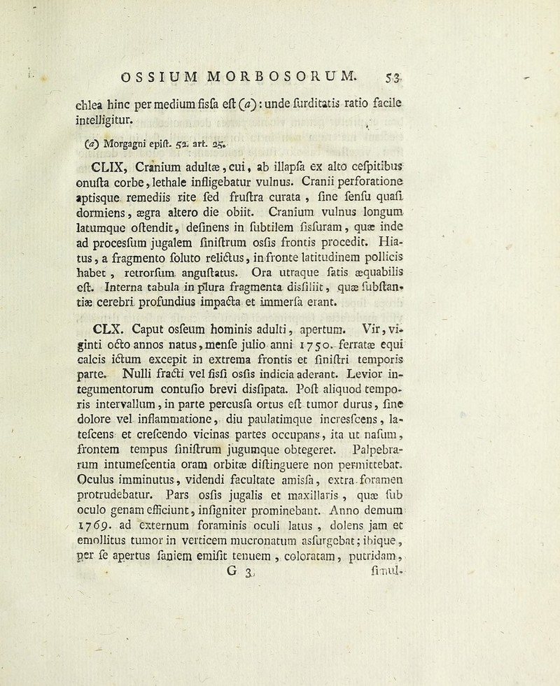 ehlea hinc per medium fisfa eft (\ci): unde flirditatis ratio facile intelJigitur. Ca) Morgagni epift. 52. art. CLIX, Cranium adultae, cui , ab illapfa ex alto cefpitibus onufta corbe, lethale infligebatur vulnus. Cranii perforations aptisque remediis rite fed fruftra curata , fine fenfu quafi dormiens, aegra altero die obiit. Cranium vulnus longum latumque oftendit, definens in fubtilem fisfuram, qua: inde ad procesfum jugalem finiftrum osfis frontis procedit. Hia- tus, a fragmento foluto relidlus, in fronts latitudinera pollicis habet , retrorfum. anguftatus. Ora utraque fatis aequabilis eft. Interna tabula in plura fragmenta disfiliit, quae fubftan* tiae cerebri, profundius impa&a et immerfa erant. CLX. Caput osfeum hominis adulti, apertum. Vir,vi* ginti o&oannos natus, menfe Julio anni 1750. ferratae equi calcis idtum excepit in extrema frontis et finiftri temporis parte. Nulli fraifti velfisfi osfis indicia aderant. Levior in- tegumentorum contufio brevi disfipata. Poft aliquod tempo- ris intervallum, in parte percusfa ortus eft tumor durus, fine dolore vel inflammatione, diu paulatimque incresfcens, la- tefeens et crefcendo vicinas partes occupans, ita ut nafum, frontem tempus finiftrum jugumque obtegeret. Palpebra- rum intumefeentia oram orbitae diftinguere non permittebat. Oculus imminutus, videndi facultate amisfa, extra, foramen protrudebatur. Pars osfis jugalis et maxillaris , quae fub oculo genam efficiunt, infigniter prominebant. Anno demum 1769. ad externum foraminis oculi latus , dolens jam ec emollitus tumor in verticem mucronatum asfurgebnt; ibique, per fe apertus faniem emifit tenuem , coloracam, putridam, g