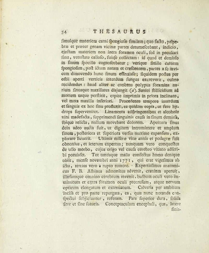 limulque materiem carni fpongiof© fimilem; quo fa&o, palpe- bras et pricer genam vicinte partes detumefcebant, indicio, ejeclam materiera non intra foramen oculi,fed in peculiar! finu, vetuftate callofo, fuisfe collectam: id quod et demisfo in finum fpecillo cognofcebatur; verique fimile carnem fpongiofam, pod iclum natam et crefcentem, partes afeinvi- cem dimovendo hunc finum effinxisfe; fiquidem poftea per oftii aperti verticis interdum fungus excreverit , cultro recidendus : baud aliter ac crefcens polypus foramina na* riura finusque maxillares disjungit (a). Saniei ftillicidium ad mortem usque perftidt, cnpite imprimis in priora inclinato, vel mota maxilla inferiori. Procedente tempore interdum etfanguis ex hoc finu profluxit, ea quidem copia,ut fere hy- drops fuperveniret. Linamenta adftringentibus et alcohole vini madefada, fupprimendi fanguinis caufa in finum demisfa, ibique relida, nullum movebant dolorem. Apertura finus dein adeo auda fuic, ut digitum intromittere et amplutn finum , pofteriora et fuperiora verfus maxime expanfum, ex- plorare licuerit. Ultimis miferffi vitte almis et podagras fuit obnoxius, et icterum expertus; nunquam vero conqueftus de ullo morbo , cujus origo vel caufa cerebro vitiato adfcri- bi potuisfet. Tot tantisque malis confedus homo denique obiit, menfe novembri anni 1771 , qui erat vigefimus ab idu, tertius vero a rupto tumore. - Expertisfimus anatomi- cus F. B„ Albinus admonitus advenit, cranium aperuit, illsefurnque -omnino cerebrum mvenit, bulbum oculi vero im- minutum et extra foramen oculi protrufum, atque nervum opticum elongatura et extenuatum. Calvaria per ambitum incifa et pro parte repurgata, ea , qute nunc notanda con- fpeciui fubjiciuntur , referam. Pars fuperior dura, folida fere et fine futuris. Conceptaculum encephali, qua, latere finis-