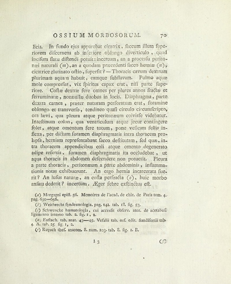 0 S S I U M M ORBOSORUM. 70 licis. In fundo ejus apparebat cicatrix, faccum ilium fnpe- riorem difcernens ab inferiore oblongo diverticulo , quod incifum flatu diflendi potuit: incertum, an a procesfu perito- naei naturali Qn), an a quodam prrecedenti facco hernias (V), cicatrice glutinato ollio, fuperfit ? — Thoracis cavum deXtrum plurimarh aqua n habuit, eamque fubflavam. Pulmo aquae mole compresfus, vix fpiritus capax erat, nifi parte fupe- riore. Coflae dextrse fere otrihes per plures annos fradtae ec ferruminatae, nonnullae duobus in locis. Diaphragma, parte dextra carnea , pres ter naturam perforatum erat, foramine oblongo et transverfo, tendineo quail circulo circumfcripto, ora laevi, qua pleura atque peritonaeum coivisfe videbatur. Inteftinum colon, qua ventriculum atque jecur contingere folet, atque omentum fere totum, pone veficam fellis in- flexa, per didtum foramen diaphragmatis intra thoracem pro- lapfa, herniam reprefentabant facco deftitutam, fed quae, in- tra thoracem appendicibus coli atque omen to degenerate adipe referris, foramen diaphragmatis ita occludebat , ut aqua thoracis in abdomen defcendere non potuerit. Pleura a parte thoracis, peritonaeum a pdrte abdominis, inflamma- tionis notas exhibuerunt. An ergo hernia incarcerata fue- rit? An lufus naturae, an coda perfradia (V), huic morbo anfam dederit ? incertum. iEger febre exftindtus elt. (a) Morgagni epift. 56. Memoires de Facad. de chir. de Paris tom. 4. pag. 630—656. (\b) Weithrecht fyndesmologia. pag. 141. tab. 18. fig. 53. (<0 Schwencke htematologia, cui accesfit obferv. anat. de acetabuii ligamento interno tab. a. fig. 1,2,. 0*. Euftach. tab. anat. 43—45. Vefalii tab. osf. edit. Sandifortii tab* 4. A. tab. 25 fig. i, 2. (0 Ruysch thef. anatom. 8. nnm. 103. tab. 8. fig. 1. B» I 3 CO