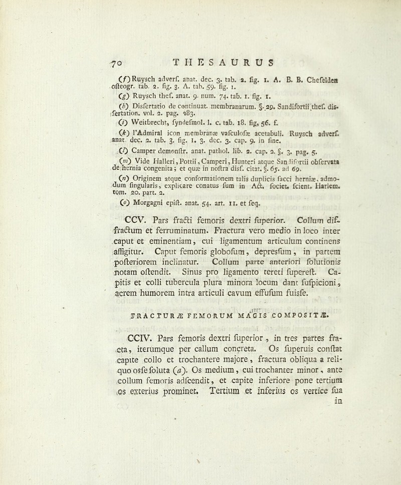(/■)Ruysch adverf. anat. dec. 3. tab. 2. fig. 1. A. B. B. Chefelden ofteogr. tab. 2. fig. 3. A. tab. 59. fig. 1. C0 Ruysch thef. anat. 9. num. 74. tab. r. fig. 1. (b) Disfertatio de continuat. membranarura. §• 29. Sandifortii thef. dis- sertation. vol. 2. pag. 283. CO Weitbrecht, fyndefmol. 1. c. tab. 18. fig, 56. f. (6) l’Admiral icon membranas vafculofie acetabuli. Ruysch adverf. anat dec. 2. tab. 3. fig. I. 3. dec. 3. cap. 9. in fine. CO Camper demonfir. anat. pathol. lib. 2. cap. 2. §. 3. pag. 5. 0;0 Vide Halleri ,Pottii ,Camperi,Hunteri atque Sanlifortii obfervata de hernia congenita; et quae in noftra disf. citar. §. 65. ad 69. 00 Originem atque conformationem tab's duplicis facci hernias, admo- dum fingularis, exphcare conatus fum in Aft, focieu fcient. Harlem, tom. 20. part. 2. CO Morgagni epifi. anat. 54. art. 11. et feq. CCV. Pars frafti femoris dextri fuperior. ColluTn dif- fradlum et ferruminatum. Fractura vero medio in loco inter caput et eminentiam, cui ligamentum articulum continens affigitur. Caput femoris globofum, depresfum , in partem pofteriorem inclinatur. Collum parte anteriori folutionis notam oftendit. Sinus pro ligamento tereti fupereft. Ca- pitis et colli tubercula plura minora locum dam fjfpicioni9 acrem humorem intra articuli cavum effufum fuisfe. IRACTUR^ FEMORUM MACIS COMPOSITE. CCIV. Pars femoris dextri fuperior , in tres partes fra- cta, iterumque per callum concreta. Os fuperuis conftat capite collo et trochantere majore, fractura obliqua a reli- quo osfe foluta (a). Os medium, cui trochanter minor, ante collum femoris adfcendit, et capite inferiore pone tertiuni vos exterius prominet. Tertium et inferius os vertice fua