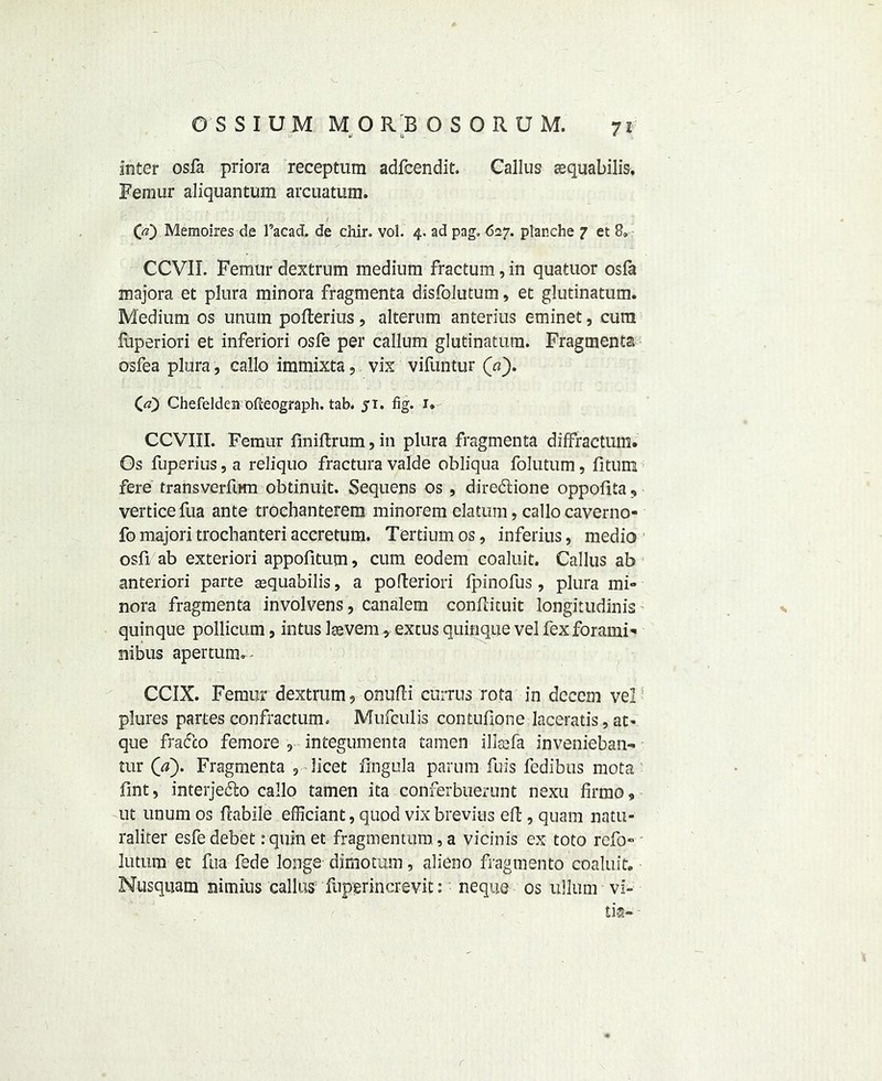 7! W t inter osfa priora receptum adfcendit. Callus tequabilis. Femur aliquantum arcuatum. CO Memoires de l’acad. de chir. vol. 4. ad pag. 627. planche 7 et 8. CCVII. Femurdextrum medium fractum,in quatuor osfa majors et plura minora fragments disfolutum, et glutinatum. Medium os unutn pofterius, alterum anterius eminet, cum luperiori et inferiori osfe per callum glutinatum. Fragments osfea plura, callo immixta 9 vix vifuntur (7?). (<0 Chefeldem ofteograph. tab. 51. fig. i* CCVIII. Femur fmiflrum, in plura fragmenta diffractum. Os fuperius, a reliquo fractura valde obliqua folutum, fitum fere transverfitm obtinuit. Sequens os , diredtione oppofita, verticefua ante trochanterem minorem datum, callo caverno- fo majori trochanteri accretum. Tertiumos, inferius, medio osfi ab exteriori appofitum, cum eodem coaluit. Callus ab anteriori parte aequabilis, a pofteriori fpinofus , plura mi- nora fragmenta involvens, canalem conflituit longitudinis quinque pollicum9 intus laevem, excus quinque vel fexforami- nibus apertum. - CCIX. Femur dextrum 9 onufti curtus rota in decern vel plures partes confractum. Mufculis contufione laceratis, at- que fradco femore 9 integuments tamen illsefa invenieban- tur ('a). Fragmenta 3 licet lingula parum fuis fedibus mota Tint, interjedto callo tamen ita conferbuerunt nexu firmo, ut unum os ftabile efficiant, quod vix brevitis eft, quam natti- raliter esfe debet :quinet fragmentum, a vicinis ex toto refo- lutum et fua fede longe dimotum, alieno fragmento coaluit. Nusquam nimius callus fuperincrevit: neque os ullum vi- ti®-