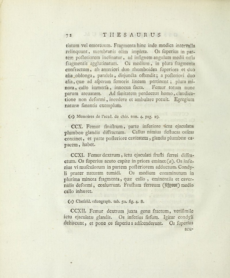 datum vel emortuum. Fragmenta hinc inde modica intervalla relinquunt, membranis olim impleta. Os fuperius in par- tem pofteriorem inclinatur, ad infignem angulum medii osfis fragmentis agglutinatum. Os medium, in plura fragmenta confractum, ab anteriori duo rhomboidea fuperiora et duo alia^oblonga, paralcla, disjun&a oftendit; a pofteriori duo alia , quae ad afperam femoris lineam pertinent; plura mi- nora , callo immerfa, innocua facta. Femur totum nunc parum arcuatum. Ad fanitatem perductus homo, claudica- tione non deformi, incedere et ambulare potuit. Egregium naturae fanantis exemplum. 00 Meraoires de l’acad. de chir. tom. 4. pag. 29. CCX. Femur finiftrum, parte inferiore -ictu ejaculate plumbeae glandis diffractum. Callus nimius feftucas osleas continet, et parte pofteriore cavitatem, glandis plumbeae ca- pacem, habet. CCXI. Femur dextrum, ictu ejaculati frufti ferrei diffra- ctum. Os fuperius acuto capite in priora eminet(tf). Os )nfe. rius vi mufculorum in partem pofteriorem adductum. Condy- li praeter naturam tumidi. Os medium comminutum in plurima minora fragmenta, quae callo , eminentiis et caver- nulis deformi, coaluerunt. Fruftum ferreum (fcgmnQ medio callo inhaeret. 00 Chefeld. ofleograph. tab. 50. fig. 4. B. CCXII. Femur dextrum juxta genu fractum, verifimile ictu ejaculatae glandis. Os inferius fisfum. Igitur condyli dehiscunt 9 et pone os fuperiu s adfeenderunt. Os fuperius acu-