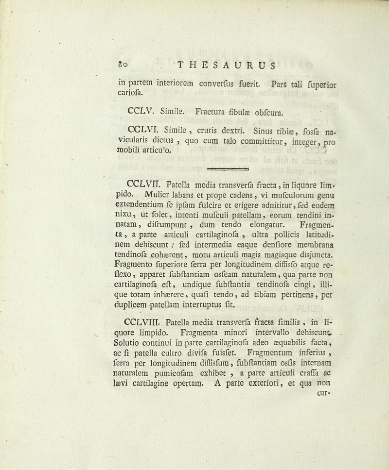 in partem interiorem converfus fuerit. Pars tali fuperior cariofa. CCLV. Simile. Fractura fibulae obfcura. CCLVI. Simile, cruris dextri. Sinus tibiae, fosfa na- vicularis dictus , quo cum talo committitur, integer, pro mobili articu'o. CCLVIT. Patella media transverfa fracta, in Iiquore lim- pido. Mulier Jabans et prope cadens, vi mufculorum genu extendentium fe ipfam fulcire et erigere adniticur, fed eodem nixu, ut folet, intend mufculi patellam, eorum tendini in- natam, difrumpunt , dum tendo elongatur. Fragmen- ts , a parte articuli cartilaginofa , ultra pollicis latitudi- nem dehiscunt : fed intermedia eaque denfiore membrana tendinofa coherent, motu articuli magis magisque disjuncta. Fragmento fuperiore ferra per longitudinem diffisfo atque re- flexo, apparet fubftantiam osfeam naturalem, qua parte non cartilaginofa eft, undique fubltantia tendinofa cingi, illi- que totam inhaerere, quafi tendo, ad tibiam pertinens, per duplicem patellam interruptus fit. CCLVIIT. Patella media transverfa fracta fimilis , in li- quors limpido. Fragmenta minori intervallo dehiscunt. - Solutio continui in parte cartilaginofa adeo aequabilis facta, ac fi patella cultro divifa fuisfet. Fragmentum inferius , ferra per longitudinem diffisfum, fubftantiam osfis internam naturalem pumicofam exhibet , a parte articuli crafla ac laevi cartilagine opertam. A parte exteriori, et qua non