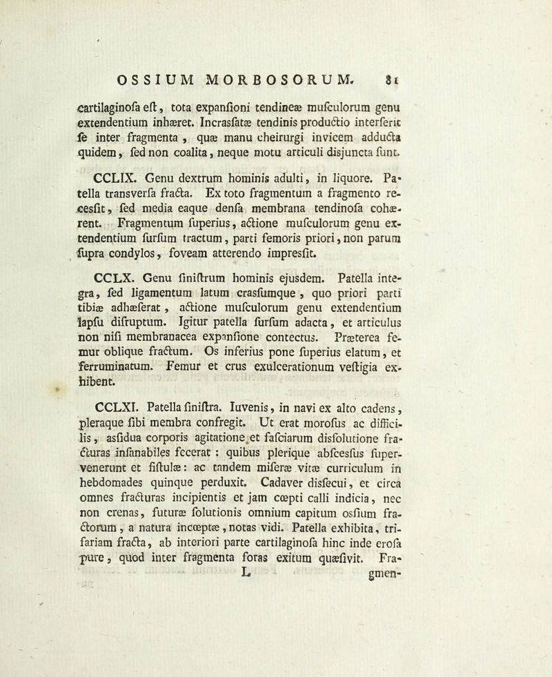 cartilaginofa ed, tota expaniioni tendinese mufculorura genu extendentium inhasret. Incrasfatas tendinis produdio interferit fe inter fragmenta , quas manu eheirurgi invicem adduda quidem, fed non coalita, neque motu articuli disjuncta funt. CCLIX. Genu dextrum hominis adulti, in liquore. Pa« tella transverfa frada. Ex toto fragmentum a fragmento re- cesfit, fed media eaque denfa membrana tendinofa cohae- rent. Fragmentum fuperius, adione mufculorum genu ex- tendentium furfum tractum, parti femoris priori, non parum iiipra condylos, foveam atterendo impresfit. CCLX. Genu finidrum hominis ejusdem. Patella Inte- gra , fed ligamentum latum crasfumque , quo priori parti' tibiae adhaeferat, adione mufculorum genu extendentium lapfu difruptum. Igitur patella furfum adacta, et articulus non nifi membranacea expnnfione contectus. Praeterea fe- mur oblique fradum. Os inferius pone fuperius elatum, et ferruminatum. Femur et crus exulcerationum vedigia ex- hibent. CCLXI. Patella finidra. Iuvenis, in navi ex alto cadens, pleraque fibi membra confregit. Ut erat morofus ac diffici- lis, asfidua corporis agitatione et fafciarum disfolutione fra- duras infanabiles fecerat : quibus plerique abfcesfus fuper- venerunt et fidulte: ac tandem miferte vitas curriculum in hebdomades quinque perduxit. Cadaver disfecui, et circa omnes fraduras incipientis et jam ccepti calli indicia, nec non crenas, future folutionis omnium capitum osfium fra- dorum, a natura incceptas, notas vidi. Patella exhibita, tri- fariam frada, ab interiori parte cartilaginofa hinc inde erola pure, quod inter fragmenta foras exitum qutefivit. Fra- L gmen-