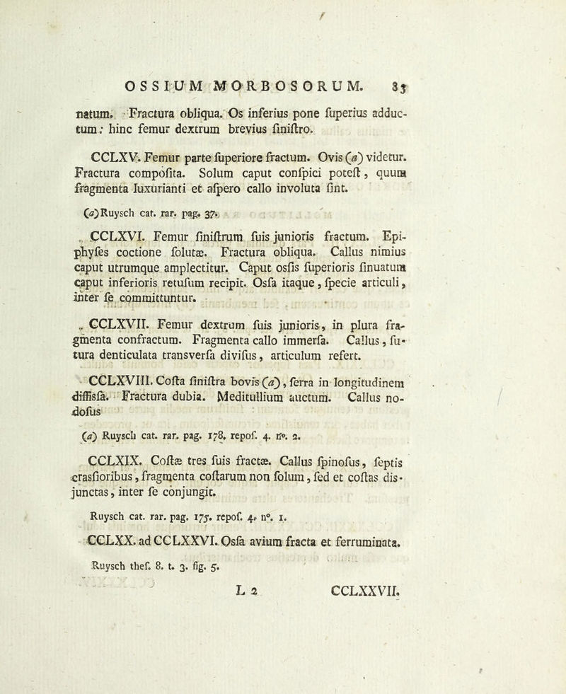 fiatum. ■ Fractura obliqua. Os inferius pone fuperius adduc- turn ; bine femur dextrum brevius finiftro. CCLXV. Femur parte fuperiore fractum. Ovis (a) videtur. Fractura compofita. Solum caput confpici poteft, quura fragmenta luxuriant! et afpero callo involuta lint. 00 Ruysch cat. rar. pag. 37. c-. CCLXVL Femur finiftrum fuis junioris fractum. Epi- pbyfes coctione folutte. Fractura obliqua. Callus nimius caput utrumque amplectitur. Caput osfis fuperioris finuatum caput inferioris retufum recipit. Osfa itaque, ipecie articuli, inter fe committuntur. * CCLXVII. Femur dextrum fuis junioris , in plura fra- gmenta confractum. Fragmenta callo immerfa. Callus, fu- tura denticulata transverfa divifus, articulum refert. CCLXVIIL Cofta finiflra bovis (a), ferra in longitudinem diffisfa. Fractura dubia. Meditullium auctum. Callus no- dofus (/) Ruysch cat. rar. pag. 178, repof. 4. tf°. 2. CCLXIX. Colire tres fuis fractae. Callus fpinofus, feptis crasfioribus, fragmenta coftarum non folum, fed et coflas dis- junctas, inter fe conjungic. Ruysch cat. rar. pag. 175. repof. 4* n°. 1. CCLXX. ad CCLXXVI. Osfa avium fracta et ferruminata. Ruysch thef. 8. t. 3. fig. 5.