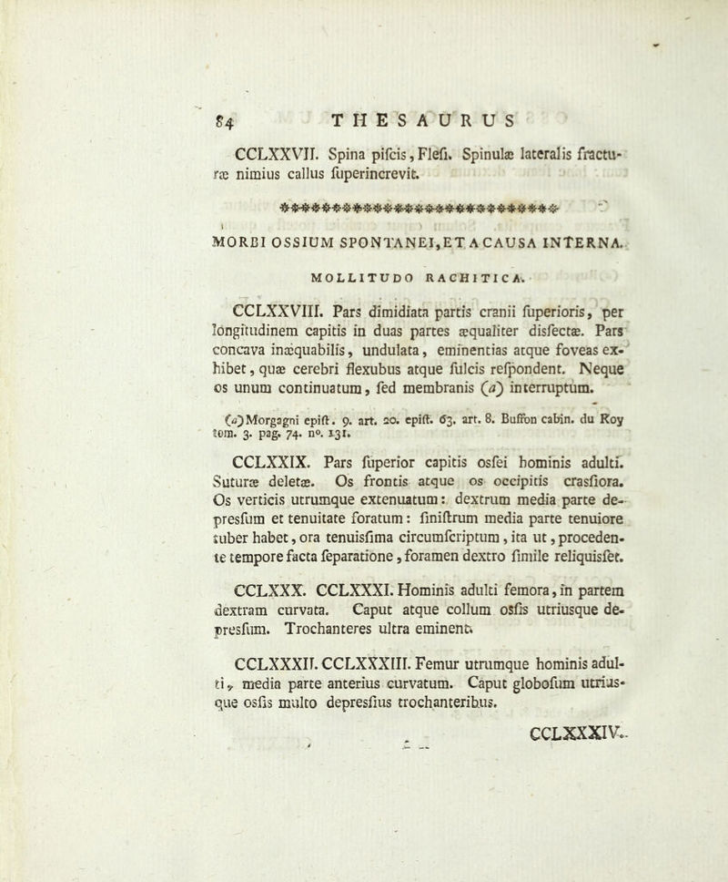 CCLXXVJI. Spina pifcis, Flefi. Spinulae lateralis fractu- rte nimius callus fuperincrevit. i MORBI OSSIUM SPONTANEI,ET ACAUSA INTERNA. MOLLITUDO RACHITIC A'. CCLXXVIIL Pars dimidiata partis cranii fuperioris, per longitudinem capitis in duas partes aequaliter disfectae. Pars concava inccquabilis, undulata, eminentias atque foveas ex- hibet, quae cerebri flexubus atque fulcis refpondent. Neque os unum continuatum, fed membranis (a) interruptum. (V) Morgagni epift. 9. art. 20. epift. 63. art. 8. Bufibn cabin, du Roy tom. 3. pag. 74. n°. 131. CCLXXIX. Pars fuperior capitis osfei bominis adulti. Suturae deletae. Os frontis atque os occipitis crasfiora. Os verticis utrumque extenuatum: dextrum media parte de- presfum et tenuitate foratum: finiftrum media parte tenuiore uiber habet, ora tenuisfima circumfcriptum, ita ut, proceden- te tempore facta feparatione, foramen dextro fimile reliquisfet. CCLXXX. CCLXXXI. Hominis adulti femora, in partem dextram curvata. Caput atque collum osfis utriusque de- presfum. Trochanteres ultra eminent* CCLXXXir. CCLXXXIII. Femur utmmque hominis adul- ti 9. media parte anterius curvatum. Caput globofum utrius- que osfis multo depresfius trochanteribus. CCLXXXIV-