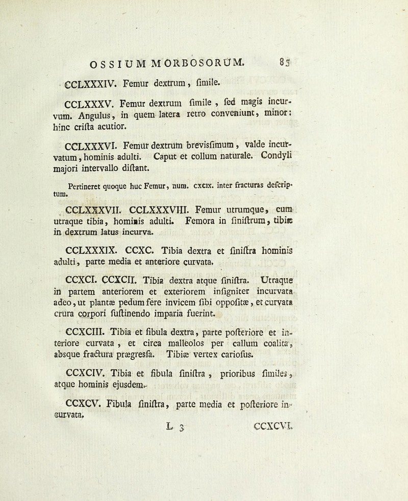 CCLXXXIV. Femur dextrum, fimile. CCLXXXV. Femur dextrum fimile , fed magis incur- vum. Angulus, in quern latera retro conveniunt, minor: bine crifta acutior. CCLXXXVI. Femur dextrutn brevisfimum, valde incut- vatum, hominis adulti. Caput et collum naturale. Condyli majori intervallo diflant. Pertineret quoque hue Femur, num. exeix. inter fractures deferip* turn. CCLXXXVII. CCLXXXVIII. Femur utrumque, cura utraque tibia, homiais adulti. Femora in finiflrura, tibiss in dextrum iatus incurva. CCLXXXIX. CCXC. Tibia dextra et finiflra hominis adulti, parte media et anteriore curvata. CCXCI. CCXCII. Tibia dextra atque finiflra. Utraque in partem anteriorem et exteriorem infigniter incurvata adeo,ut plants pedum fere invicem fibi oppofitse, et curvata crura corpori fuftinendo imparia fuerint. CCXCIII. Tibia et fibula dextra, parte pofleriore et in- teriore curvata , et circa malleolos per callum coalita, absque fradtura prsgresfa. Tibise vertex cariofus. CCXCIV. Tibia et fibula finiflra , prioribus fimiles , atque hominis ejusdem.- CCXCV. Fibula finiflra, parte media et polleriore in- survata. L 3 CCXCVL