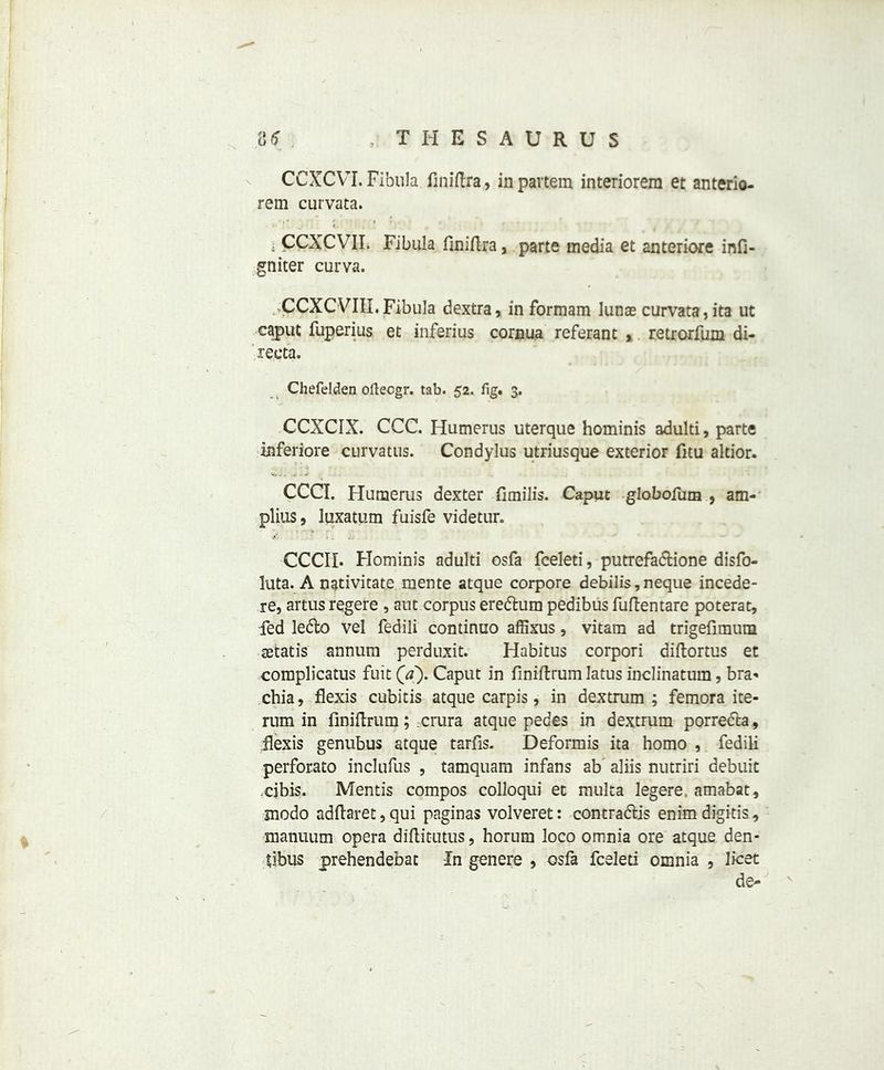 CCXCVT. Fibula finiftra, in partem interiorem et anterio- rem curvata. * CCXCVII. Fibula finiftra, parte media et anteriore infi- gniter curva. CCXCVIII. Fibula dextra, in formam lunae curvata, ita ut caput fuperius et inferius cornua referant , retrorfum di- recta. Chefelden ofteogr. tab. 52. fig. 3. CCXCIX. CCC. Humerus uterque hominis adulti, parte inferiore curvatus. Condylus utriusque exterior fitu altior. CCCI. Humerus dexter fimilis. Caput globofum 9 am- plius, luxatum fuisfe videtur. CCCII. Hominis adulti osfa fceleti, putrefa&ione disfo- luta. A nativitate mente atque corpore debilis,neque incede- re, artus regere , aut corpus ere&um pedibus fuftentare poterat, fed ledlo vel fedili continuo affixus, vitam ad trigefimum setatis annum perduxit. Habitus corpori diftortus et complicatus fuit (a). Caput in finiftrum Iatus inclinatum, bra** chia, flexis cubitis atque carpis, in dextrum ; femora ite- rnm in finiftrum; .crura atque pedes in dextrum porrech, .flexis genubus atque tarfis. Deformis ita homo , fedili perforato inclufus , tamquam infans ab aliis nutriri debuit xibis. Mentis compos colloqui et multa legere. amabat, modo adftaret,qui paginas volveret: contra&is enimdigitis, manuum opera diftitutus, horum loco omnia ore atque den* fibus prehendebat In genere , osfa fceleti omnia , licet de-