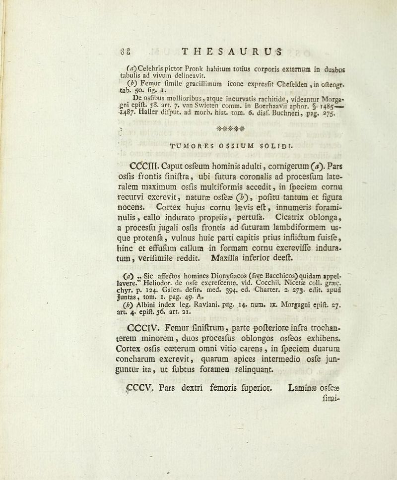 («)Celebris pictor Pronk habitum totius corporis externum in duabus tabulis ad vivum delineavit. W Femur fimile gracillimum icone expresfit Chefelden , in ofteogr. tab. 50. fig. 1. De osfibus mollioribus, atque incurvatis rachitide, videantur Morga- gni epift. 58. art. 7. van Swieten comm, in Boerhaavii aphor. §• 1485— -1487. Haller difput. ad morb. hist. tom. 6. disf. Buchneri, pag. 275. •5 TUMORES OSSIUM S 0 L I D T. CCCIIL Caput osfeum hominis adulti, cornigerum (a). Pars osfis frontis finiftra, ubi futura coronalis ad procesfum late- ralem maximum osfis multiformis accedit, in fpeciem cornu recurvi excrevit, naturae osfece (7>), pofitu tantum et figura iiocens. Cortex hujus cornu lsevis eft, innumeris forami- liuliSjCallo indurato propriis, pertufa. Cicatrix oblonga, a procesfu jugali osfis frontis ad futuratn lambdiformem us- que protenfa, vulnus huic parti capitis prius infli&um fuisfe, hinc et effufum callum in formam cornu excrevifle indura- tum, verifimile reddit. Maxilla inferior deed. „ Sic affe&os homines Dionyfiacos (five Bacchicos)quidam appel- lavere.” Heliodor. de osfe excrefcente. vid. Cocchii. Nicette coll, grtec. chyr. p. 124. Galen, defin. med. 594. ed. Charter. 2. 273. edit, apud Juntas, tom. 1. pag. 49. A* (h) Albini index leg. Raviani. pag. 14. num, ix. Morgagni epift. 27. art. 4. epift. j6. art. ai. CCCIV. Femur finiftrum, parte pofteriore infra trochau- terem minorem, duos procesfus oblongos osfeos exhibens. Cortex osfis cceterum omni vitio carens, in fpeciem duarum concharum excrevit, quarum apices intermedio osfe jun- guntur ita, ut fubtus foramen relinquant. £CCV. Pars dextri femoris fuperior. Laminte osfese fimi-