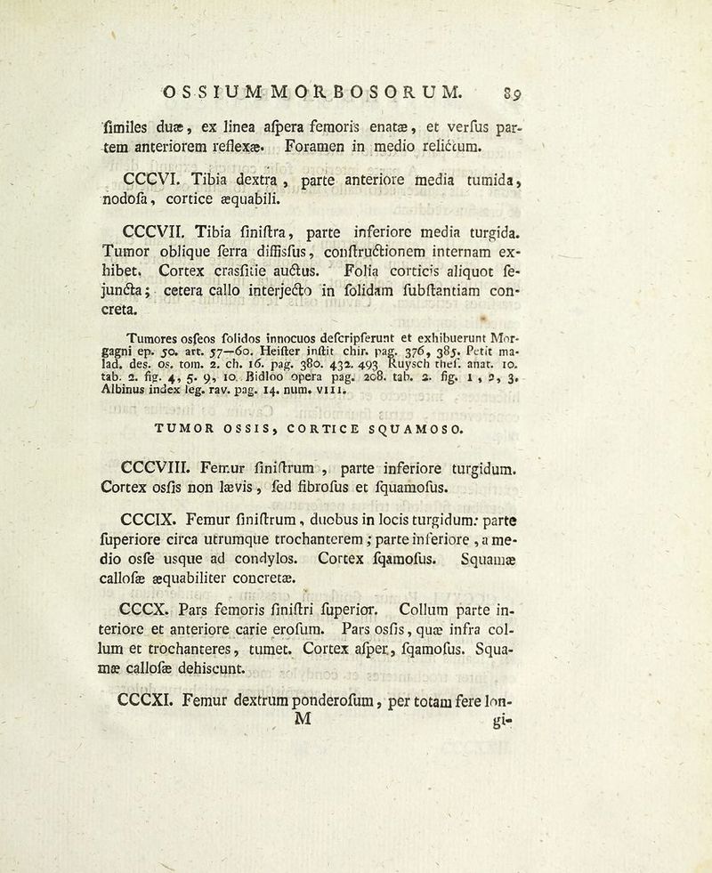 fimiles duse, ex linea alpera femoris enatae, et verfus par- tem anteriorem reflexae. Foramen in medio relidtum. CCCVI. Tibia dextra , parte anteriore media tumida, nodofa, cortice aequabili. CCCV1I. Tibia finiftra, parte inferiore media turgida. Tumor oblique Terra diffisfus, conftrudfcionem internam ex- hibet. Cortex crasfitie audtus. Folia cortices aliquot fe- jundfca; cetera callo interjedlo in folidam fubftantiam con- creta. Turaores osfeos folidos innocuos defcripferunt et exhibuerunt Mor- gagni ep. jo. art. 57—60. Heifter inftit chir. pag. 376, 385. Petit ma- lad. des. os. tom. 2. ch. 16. pag. 380. 432. 493 Ruyscb thef. anat. 10. tab. 2. fig. 4, 5. 9, 10 Bidloo opera pag. 208. tab. a. fig. 1 , 5, 3, Albinus index leg. rav. pag. 14. num. vui. TUMOR OSSIS, CORTICE SQUAMOSO. CCCVIII. Femur finidrum , parte inferiore turgidum. Cortex osfis non laevis, Ted fibroTus et fquamofus. CCCIX. Femur finidrum, duobus in locis turgidum: parte fuperiore circa utrumque trochanterem; parte inferiore , a me- dio osfe usque ad condylos. Cortex fqamofus. Squamae callofa? sequabiliter concretae. CCCX. Pars femoris finidri Tuperior. Collum parte in- teriore et anteriore carie erofum. Pars osfis, qua? infra col- lum et trochanteres, tumet. Cortex alper., fqamofus. Squa- ma? callofa? dehiscunt. CCCXI. Femur dextrum ponderofum, per totam fere lr»n- , M gi-