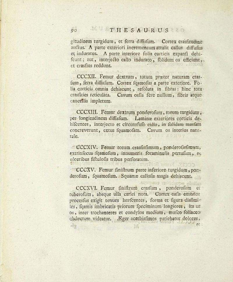 po T HESA UR U S gitudinem turgidura, et Terra diffisfum. Cortex crasfitudine auflus. A parte exteriori incrementum attulit callus difFufus et induratus. A parte interiore folia corticis expanfi dehi- fcunt; aut, interje&o callo indurato, lolidum os efficiunt, et crasfius reddunt. CCCXII. Femur dextrum, totum praeter naturam eras- lum, Terra diffisfum. Cortex fqamofus a parte exteriore. Fo- lia corticis omnia dchiscunt , refoluta in fibras: hinc tota crasfities reticulata. Cavum osfis fere nullum, fibris atque cancellis impletum. CCCXIII. Femur dextrum ponderofum, rotum turgiduin, per longicudinem diffisfum. Laminae exteriores corticis de- hifeentes, interjecto et circtimfufo callo, in folidam masfam concreverunt, extus fquaraofam. Cavum os interius natu- rale. CCCXIV. Femur totum crasfisfimum, ponderofisfimum, extrinfecus fqamofum, innumeris. foraininulis pertufum, e... ulceribus fiftulofis tribus perforatum. CCCXV. Femur finidrum parte inferiore turgidura, pon> derofum, fquamofum. - Squamae callofae magis dehiscunt. c ' | r r' i O . rf , . CCCXVI. Femur finiftruni crasfum , ponderofum et tuberofum, absque tiila cariei nota. Cortex osfis exterior procesfus exigit tenues latefcentes, forma et figura disfiraf les, fqamis imbricatis prrorunr fpeciminum longiores, ita ut os, inter trochanteres et condylos medium, mufeo foliaceo' abductum videatur. JF.ger ac.erbisflmos patiebatur dolores,