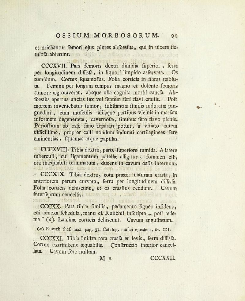 et oriebantur femori ejus plures abfcesfus, qui in ulcera fis- tulofa abierunt. CCCXVIL Pars femoris dextri dimidia fuperior , Terra per longitudinem diffisfa, in liquori limpido asfervata. Os tumidum. Cortex fquamofus. Folia corticis in fibras refolu- ta. Femina per longura terapus magno et dolente femoris tumore aegrotaverat, absque ulla cognira morbi causfa. Ab- fcesfus apertus uncias fex vel feptem feri flavi emifit. Poll mortem inveniebatur tumor, fubftantiae fimilis induratae pin- guedini , cum mufculis aliisqne partibus vicinis in masfara informem degeneratse, cavernofae, finubus fero flavo plenis. Perioftium ab osfe fano feparari potuit, a vitiato autem difficillime, propter calli nondum indurati cartilagineas fere eminentias , fquamas atque papillas. CCCXVIII. Tibia dextra, parte fuperiore tumida. A latere tuberculi, cui ligamentum patellae affigitur , foramen eft, ora insequabili terminatum, ducens in cavum osfls internum. - &x> nib -a. . p - ;r?o r CCCXTX. Tibia dextra, tota praeter naturam crasfa, in anteriorem parum curvata, ferra per longitudinem diffisfa. Folia corticis dehiscunt, et os crasfius reddunt. Cavum interfeptum cancellis. CCCXX- Pars tibiae fimilis, pedamento ligneo infidens, cui adnexa fchedula, manu cl. Ruifchii infcripta ,, poll oede- ma ” Qa). Laminae corticis dehiscunt. Cavum anguftatum. 00 Ruysch thef. max. pag. 31. Catalog, mufad ejusdem, no. 101. CCCXXI. Tibia finiftra tota crasfa et levis, ferra diffisfa. Cortex extrinfecus aequabilis. Conftrudtio interior cancel- lata. Cavum fere nullum.