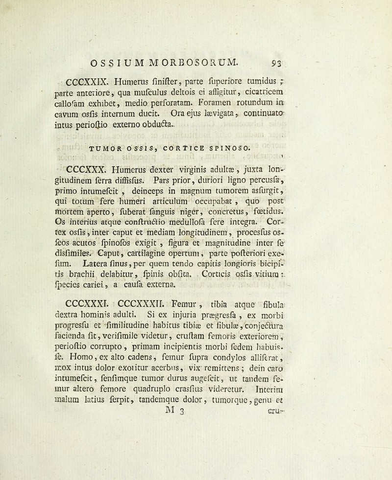 CCCXXJX. Humerus Unifier 9 parte fuperiore tumidus ; parte anteriore, qua mufculus deltois ei affigitur, cicatricem calloram exhibet, medio perforatam. Foramen rotundum in cavum osfis internum ducit. Ora ejus laevigata, continuato intus periofiio externo obdudla,. TUMOR OS SIS, CORTICE SPINOSO. y CCCXXX. Humerus dexter virginis adults, juxta Ion- gitudinem ferra diffisfus. Pars prior, duriori ligno percusfa , primo intumefcit , deinceps in magnum tumorem asfurgit, qui totum fere humeri articulum oecupabat , quo post mortem aperto, fuberat fanguis niger, concretus, foetidus. Os interims atque conftrudio medullola fere integra. Cor- tex osfis, inter caput et mediam longitudinem, procesfus os- feos acutos lpinofos exigit , figura et magnitudine inter fe disfimiles. Caput, cartilagine opertuni, parte pofieriori exe- fum. Latera finus, per quern tendo capitis longioris bicipi- tis brachii delabitur, fpinis obfita. Corticis osfis vitium Ipecies cariei, a caufa externa. CCCXXXI. CCCXXXIL Femur, tibia atque fibula dextra hominis adulti. Si ex injuria prsgresfa , ex morbi progresfu et fimilitudine habitus tibiae et fibulae,conjefhira facienda fit, verifiable videtur, cruftam femoris exteriorem, perioftio corrupto, primam incipientis morbi fedem habuis. fe. Homo, ex alto cadens, femur fupra condylos alliferat, ncox intus dolor exotitur acerbus, vix-remittens; dein caro intumefcit, fenfimque tumor durus augefcit, ut tandem fe- mur altero femore quadruple crasfius videretur. Interim malum latius ferpit, tandemque dolor, tumorque,genu et M3 crur-