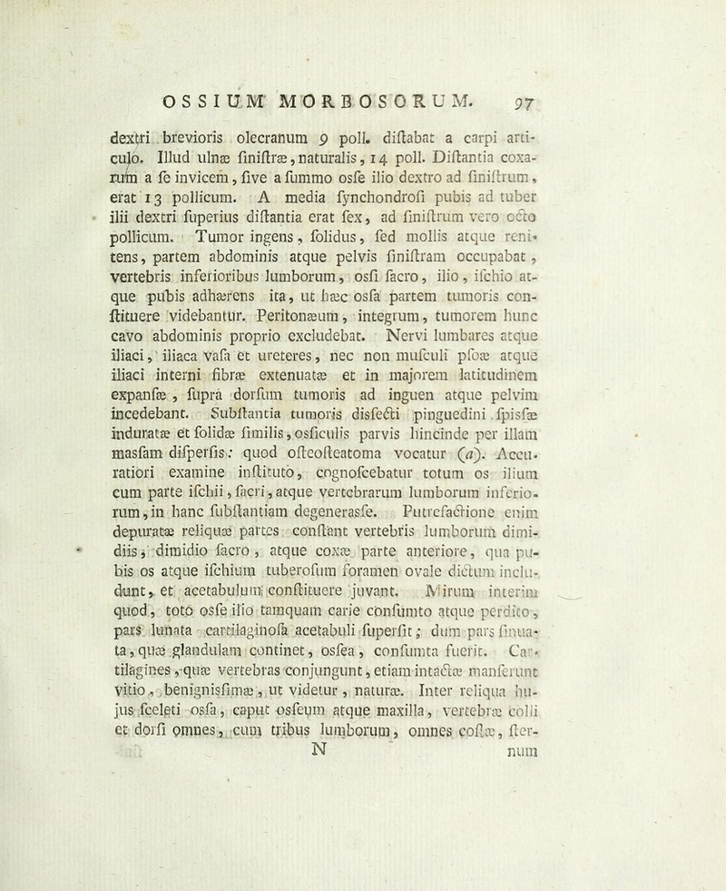 dext/ri brevioris olecranum 9 poll, diflabat a carpi arti- cled* Illud ulnae finidrae, naturalis, 14 poll. Didantia coxa- rii'm a le invicem, five afummo osfe ilio dextro ad finidrum, erat 13 pollicum. A media fynchondrofi pubis ad tuber ilii dextri fuperius didantia erat fex, ad finidrum vero octo pollicum. Tumor iogens, folidus, fed mollis atque reni* tens, partem abdominis atque pelvis finidram occupabat, vertebris inferioribus lumborum, osfi facro, ilio, ifchio at- que pubis adhaerens ita, ut htec osfa partem tumoris con- ltituere videbantur. Peritonaeum, integrum, tutnorcm hunc cavo abdominis proprio excludebat. Nervi lumbares atque iliaci, iliaca vala et ureteres, nec non mufculi pfoae atque iliaci interni fibrae extenuatae et in majorem latitudinem expanfae , fupra dorfum tumoris ad inguen atque pelvim incedebant. Subftantia tumoris disfecti pinguedini .fpisfae induratse etfolidae fimilis, osficulis parvis hincinde per illain masfam difperfis: quod odeodeatoma vocatur (V). A ecu- ratiori examine indituto, cognofcebatur totum os ilium cum parte ifcliii, facri, atque vertebrarum lumborum inferio. mm,in banc fubrtantiam degenerasfe. Putrefaidione enim depuratae reliquas partes condant vertebris lumborum dimi- diis, dimidio facro, atque coxa; parte anteriore, qua pu- bis os atque ifehium tuberofum foramen ovale diblum inclu- dunt, et acetabulum condituere juvant. IV irum interim quod, toto osfe ilio tamquam carie confumto atque pertiico, pars lunata cartilaginofa acetabuli fuperfit; dum pars finna- ta, quae .glaadulam continet, osfea , confumta fuerit. Car. tilagines, qua; vertebras conjungunt, etiam intadla? manferunt vitio., benignisfimae , ut videtur , naturae. Inter reliqua bu- jus fcelqti osfa, caput osfeum atque maxilla, vertebrae colli et dorfiomnes, cum tribus lumborum, omnes cofUc, der- N num