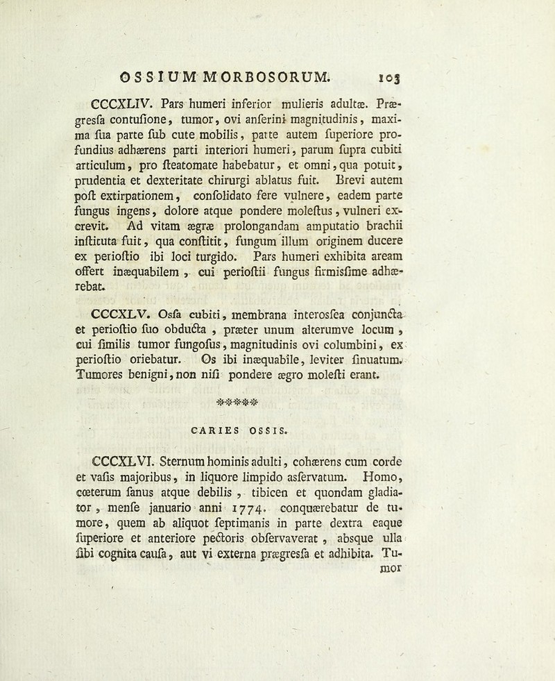 CCCXLIV. Pars humeri inferior mulieris adultas. Prs- gresfa contufione, tumor, ovi anferini magni.tudinis, maxi- ma fua parte fub cute mobilis, patte autem fuperiore pro- fundius adhaerens parti interiori humeri, parum fupra cubiti articulum, pro fleatoraate habebatur, et omni , qua potuit, prudentia et dexteritate chirurgi ablatus fuit. Brevi autem port extirpationem, confolidato fere vulnere, eadem parte fungus ingens, dolore atque pondere moleftus, vulneri ex- crevit. Ad vitam aegrae prolongandam amputatio brachii infticuta fuit, qua conftitit, fungum ilium originem ducere ex perioftio ibi loci turgido. Pars humeri exhibita aream offert inaequabilem , cui perioftii fungus firmisflme adhae- rebat. CCCXLV. Osfa cubiti, membrana interosfea conjundta et perioftio fuo obdudta , praeter unum alterumve locum , cui fimilis tumor fungofus, magnitudinis ovi columbini, ex perioftio oriebatur. Os ibi inaequabile, leviter finuatum. Tumores benigni,non nifi pondere aegro molefti erant. CARIES OSS IS. CCCXLVI. Sternum hominis adulti, cohaerens cum corde et vafis majoribus, in liquore limpido asfervatum. Homo, coeterum fanus atque debilis , tibicen et quondam gladia- tor , menfe januario anni 1774. conquaerebatur de tu- more, quern ab aliquot feptimanis in parte dextra eaque fuperiore et anteriore pedtoris obfervaverat , absque ulla fibi cognita caufa, aut vi externa praegresfa et adhibita. Tu- mor