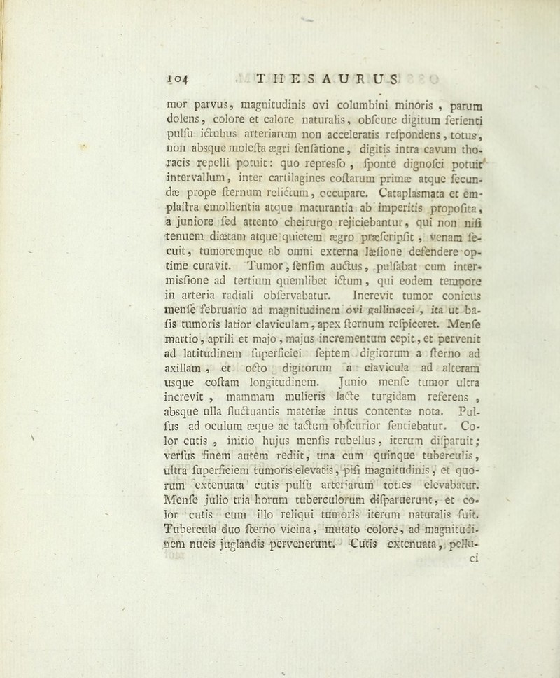 io4 THESAURUS mor parvus, magnitudinis ovi columbini minoris , parum dolens, colore et calore naturalis, obfcure digitum ferienti pulfu iftubus arteriaruin non acceleratis refpondens, totus, non absque molefta sgri fenfatione, digitis intra cavuin tho- racis repclli potuit: quo represfo , fponte dignofci potuit intervallum, inter canilagines coftarutn primae atque fecun- dae prope fternum reliccum, occupare. Cataplasmata et em- plaftra emollicntia atque maturantia ab impends propofita, a juniore fed attcnto cheirurgo rejiciebantur, qui non nift tenuem diastam atque quietcm cugro praeicripfit , venam fe- cuit, tumoremque ab omni externa Jsfione defendere op- time curavit. Tumor, fenfim auclus, pulfabat cum inter- misfione ad tertium quemlibet itftum, qui eodem tempore in aiteria radiali obfervabatur. Increvit tumor conicus menfe februario ad magnitudinera ovi gallinacei , ica ut ba- fis tumoris Jatior claviculara, apex fternum refpiceret. Menfe martio, aprili et majo,majus incrementum cepit,et pervenit ad latitudinem fupefficiei feptem digitorum a fterno ad axillam , et ofto digitorum a clavicula ad alteram usque coftam longitudinem. Junio menfe tumor ultra increvit , mammam mulieris lafte turgidam referens , absque ulla fludluantis materia* intus contents nota. Pul- fus ad oculum ceque ac tadhim obfcurior fenriebatur. Co- lor cutis , initio hujus menfis rubellus, iterun difparuit; verfus ftnem autem rediit, una cum quinque tuberculis, ultra fuperficiem tumoris elevatis, pift magnitudinis, et quo- rum extenuata cutis pulfu arteriaruin toties elevabatur. Menfe jtilib tria horum tuberculorum d-ifparuerunt, et co. lor cutis cum illo reliqui tumoris iterum naturalis fuit. Tubercula duo fterno vicina, mutato colore, ad magnitun- nem nucis juglandis pervenerunt. -Cutis extenuata, pelki- ci s