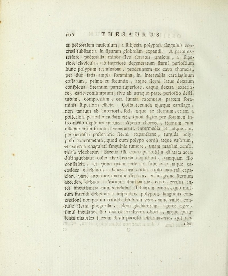 et pedtoralem raufculum, a fubje&a polypofa fanguinis con* creci fiibflantia in figuram globofam expandi. A parte ex- teriore pedtoralis minor five ferratus ancicus , a fnpc- riore clavicula, ab intcriore degeneratum fterni perioftium hunc polypum terminabat , prodeuntcm ex cavo thoracis, per duo Tatis ampla foramina, in intervalfis cartilaginum coflatum, prima? et fecunda: , atque ltcrni latus dextrum confpicua. Sternum parte fuperiore, eaque dextra excerio- re, carie confumptum, five ab utraque parte pcrioltio deiti- tutuni, compresfum , ora lunata extenuata partem fora- minis Tuperioris eflicit. Cofta fecunda ejusque cartilago, non tantum ab anteriori, led, ceque ac fternum, etiain a poileriori perioftio nudata eft, quod digito per foramen in- tro misfo explorari potuit. Apereo thorace , fternum cum dilatata aorta firmiter cofcrerebat, intermedia lata atque am- pla perioftii polteriaTis flerni expanfione , turgida poly- pofo concremento, quod cum polvpo cordis atque vaforum, et externo coagulati fanguin is tumorc, unarp masfam cunfti* tuisfe videbatur. Saccus ille caves perioftii a dilatata aorta diftinguebatur collo five crena an uitiori , tamquain fi!o -conftridta , et pone quam arterim fubclavise atque ca* •rotides oriebantur. Curvatura aorta? triplo nacuraii C3pa- cior, parte anteriore maxime dilatata, eo magis ad fternum accedere debuit. Vitium illud .aorta? certo certius in- ‘ter aneurismata numerandum. Tibiaium cantus, quo mul- turn intend! debet aeris infpiratio, polypofa? fanguinis con- cretion! non parum tribuit. Dubium vero , anne valida con- tufio fterni preegresfa , du n gladiatorem ageret teger , -fimul incufanda fit: qua caries .fterni oborta , atque pur.u* ienta niateries faccum ilium perioftii efformaverit, qui tan- dem