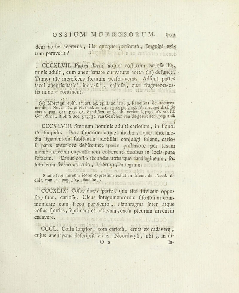 dem aortas accretus , ilia quoquc- perforata, fanguifli. exk turn paraverit ? < - , CCCXLVIL Partes flerni alque cofhrum cariofe Tib- ininis adulti, cum aneurismate curyaturas aortas (a) defuncli. Tumor ille increfcens fternuip perforaverat, Adfunt partes facci aneurismatici incrasfati, callofe, qutc fragmenta-os- fis minora continent. (7/) Morgagni epift. 17. art. 29. epiffc. 26. art. 9. LaiicifUis de aneurys- matibus. Nova adt. phyf. medaom.. 4. 1.7.70.. pag. ^9. Verbrugge disi', de aaeur pag. 941. pag. 93. , San difort omleedk. verhand., pag. 16. 20. Id. Gen. & nat. Bibl. 6 deel png. 3a van Gesfeher vail de gezwe)!en,pag. 20b‘. t CCCXLVIII. Sternum hominis adulti cariofum, in liquo- re limpido. Pars fuperior: atqne media , quae interme- dia ligament ofa* fubfhntia mobilia conjungi folent, cario- fa parte anteriore dehiscunt; parte poileriore per laxam membranaceam expanfionem co bat rent, duobits in locis pure feratam. Caput coflas fecundje utrausque carcilagineum, fo- kito cum ftefno atticulo, liberum , integrum. Simile fere fiernum icone expresfum exftat in Mem. de l’acad. de cliir. tom. 4 pag.. 565. planche 5. CCCXLIX: Coflas duse, parte, qua fibi irivicem oppo- fitae funt, cariofae. Ulcus integumentorum fiftulofum com- municate cum facco purulento , diaphragms inter atque coflas fpurias, feptimam et odtavam, extra pleuram inveniin cadavere. ' i C j ■ ! ' CCCL. Coda longior, tota carioia , eruta ex cadavere , cuius aneurysma deferipfit vir cl. Noordwyk, ubi „ in di- O 2 la-