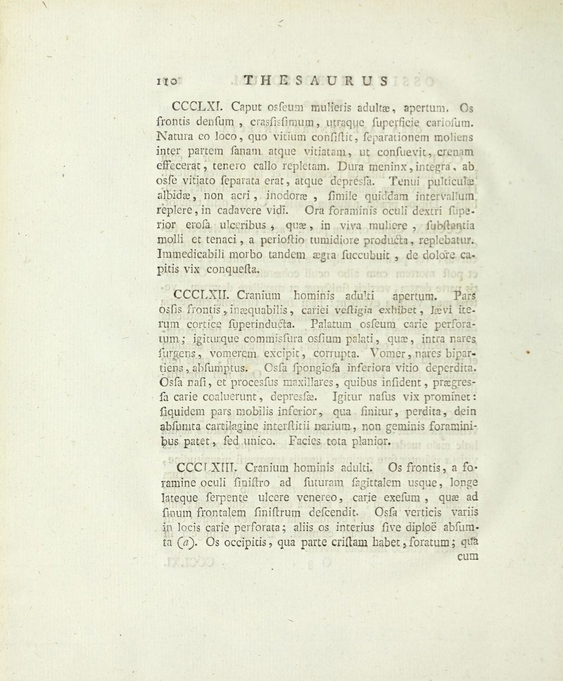 CCCLXF. Caput osfeuni mulieris adultac, apertum. Os frontis denfum , crasfisfimum, utraquc fupcrficie cariofum. Natura co loco, quo vitium confiftit, feparationem raoliens inter partem fanam atque vitiatam, ut confuevit, crenam effecerat, tenero callo repletam. Dura meninx, integra, ab o'sfe vitiato feparata erat, atque depresla. Tenui pulticulaj albidas, non acri, inodoras , 11 mile quiddam intervalimn replere,in cadavere vidi. Ora foraminis oculi dextri f,:pe« l'jor erofa ulccribus * quae, in viva muliere , fubftaruia molli et tenaci, a perioftio tumidiore products, replebatur. Immedicabili morbo tandem regia fuccubuic , de dolors ca- pitis vix conquefta. CCCLXJI. Cranium hominis adulti apertum. Pars osfis frontisinrequabilis, cariei vefligia exhibet, Jrevi ice- rum corticq fuperinducta. Palatum osfeum carie perfora- tum; igiturque commisfura osfium palati, quee, intra nares fiirgens, vomerem excipit, corrupts. Vomer, naves bipar- tiens, abfumptus. Csfa fpongiofa inferiora vitio deperdita. Osfa nafi, et procesfus maxillares, quibus infident, praegres- fa carie coaluerunt, depresfre. Igitur nafus vix p-ominet: fiquidem pars mobilis inferior, qua finitur, perdita, dein abfumta cartilagine interflitii oarium, non geminis fora mini- bus patet, fed iinico. Facies tota planior. CCCf XIII. Cranium hominis adulti. Os frontis, a fo- ramine oculi fmiftro ad futuram fagittalem usque, longs lateque ferpente ulcere venereo, carie exefum , qure ad fi-nutn frontalem flniftrum defeendit. Osfa verticis variis in locis carie perforata; aliis os interius five diploe abfum- ta (a). Os occipicis, qua parte criftam habet, foratum; qtfa cum