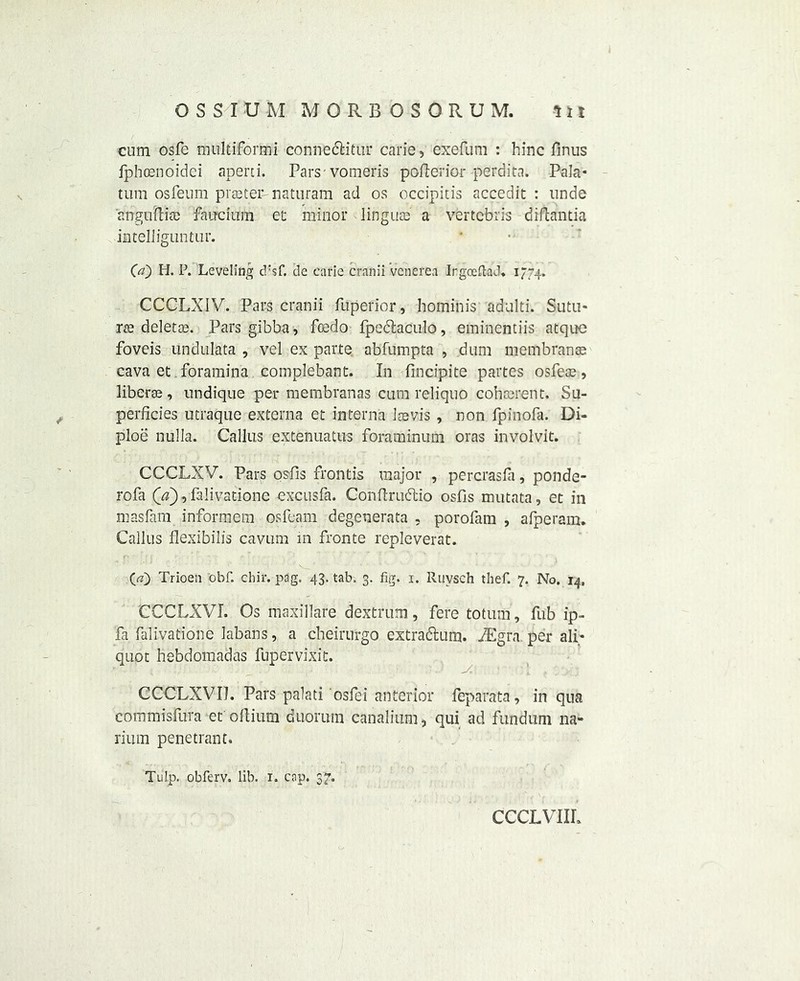 cum osfe multiformi conneclitur carie, exefum : hinc finus fphoenoidei aperti. Pars-vomeris pofierior perdita. Pala* turn osfeum prseter-naturam ad os occipitis accedit : unde anguftia) faucium et minor linguae' a vertebris diflantia inteUiguntur. (a) H. P. Leveling d:sf. de carie cranii venerea Irgoeftad. 1774. CCCLXIV. Pars cranii fuperior, hominis adulti. Sutu* rse deletes. Pars gibba, feedo fpectaculo, eminentiis atque foveis undulata , vel ex parte abfumpta , dum membranae cava et foramina complebant. In fincipite partes osfeae, liberal, undique per membranas cum reliquo coherent. Su- perficies utraque externa et interna laevis , non fpinofa. Di- ploe nulla. Callus extenuatus foraminum oras involvit. CCCLXV. Pans osfis frontis major , percrasfa, ponde- rofa (a), falivatione excusfa. Conflrudtio osfis mutata, et in masljfn informem osfeam degenerata , porofam , afperam. Callus flexibilis cavum in fronte repleverat. (a) Trioen obf. chir. pag. 43. tab. 3. fig. 1. Ruvsch thef. 7. No. 14, CCCLXVI. Os maxillare dextrum, fere totum, fub ip- fa falivatione labans, a cheirurgo extradum. BEgra per ali- quot hebdomadas fupervixit. CCCLXVIJ. Pars palati osfei anterior feparata, in qua commisfura et oftium duorum canalium, qui ad fundum na- rium penetrant. Tulp. obferv. lib. 1. cap. 37. CCCLVIIL