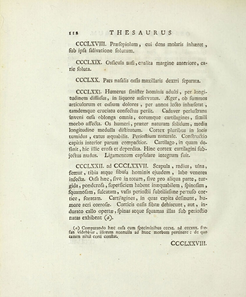 CCCLXVJII. Praefepiolum , cui dens molaris inhacret , fub ipfa falivatione folutum. CCCLXIX. Osficula nafi,coalita margine anteriore, ca- rie foluta. CCCLXX. Pars nafalis osfis maxillaris dextri feparata. CCCLXX1. Humerus finifter homrnis adulti, per longi- tudinem diffisfus, in liquore asfervatus. A£ger, ob fummos articulorum et osfium dolores , per annos ledto inhaeferat , tamdemque cruciatu confedtus periit. Cadaver perluftrans inveni osfa oblonga omnia, eorumque cartilagines, fimili inorbo affedta. Os humeri, praeter naturam folidum, media longitudine medulla diftitutum. Cortex pluribus in locis tumidus , extus aequabilis. Perioftium naturale. Conftrudtio capitis interior parurn compadtior. Cartilago , in quam de- link , hie illic erofa et deperdita. Hinc cortex cartilagini fub- jedtus nudus. Ligamentura capfulare integrum fuit. CCCLXXII. ad CCCLXXVU. Scapula , radius, ulna, femur, tibia atque fibula hominis ejusdem , labe venerea infedta. Osfa haec, five intotum, five pro aliqua parte, tur- gida, ponderofa, fuperficiem habent inaequabilem , fpinofam , fquamofam, fulcatam, vafis perioffcii fubtilisfime pertufo cor- tke, foratam. Cartilagines, in quas capita definunt, hu- more acri corrofie. Corticis osfis fibrae dehiscunt, aut, in- durato callo opertae, fpinas atque fquamas illas fub perioftio natas exhibent (d). O) Cotnparando hasc osfa cum fpeciminihus cccvi. ad cccxxx. for- fan videbitur , illorum nonnulla ad hunc morbura pertinerc : de quo tamen nihil certi conftat. CCCLXXV11I.