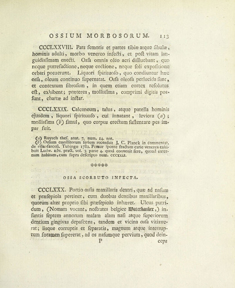 CCCLXXVIII. Pars femoris et partes tibias atque fibulae, hominis adulti, morbo venereo infe^Pi, et poft vitam lan- guidisfimam enebli. Osfa omnia oleo acri diffluebant, quo neque putrefacftione, neque cociione, neque fo!i expofitione orbari potuerur.t. Liquori fpirituofo, quo condiuntur hsec osfa, oleum continuo fupernatat. Osfa oleofa perlucidafunt, et contextual flbrofum , in quern etiam cortex refolutus eft, exhibent; prceterea, mollisfima, comprimi digitis pos« funt, chartas ad inftar. CCCLXXIX. Calcaneum, talus, atque patella hominis ejusdem , liquori fpirituofo , cui innatant , leviora (a) ; mollisfima (b) fimul, quo corpus eredlum fuftentare pes im- par fuit. Ruysch thef. anat. 7. num. 14. not. 00 Osfiura emollitorum feriem recenfuit J. C. Planck in commentat. de ofteofarcofi. Tubings 1782. Femur Jponte fraftum carie venerea exin- butt Ludw. adv. pratt. vol. 3 parte 4. quod convenit fere, quoad exter* slum habitum,cum fupra defcripto num. cccxxxi. OSSA SCORBUTO INFECT A. CCCLXXX. Portio osfis maxillaris dextri, qua.1 ad nafum et prasfepiola pertinet, cum duobus dentibus maxillaribus, quorum alter proprio fibi preefepiolo inhteret. Ulcus putri- dum, (Nomam vocant, noftrates belgice ^atcrSanBet:,) in. fantis feptem annorum malam alam nafi atque fupeiiorum dentium gingivas depafcens, tandem et vicina osfa vitiave- rat; iisque corruptis et leparatis, magnum atque interrup- tum foramen fupererat, ad os nafumque pervium, quod dein- P ceps