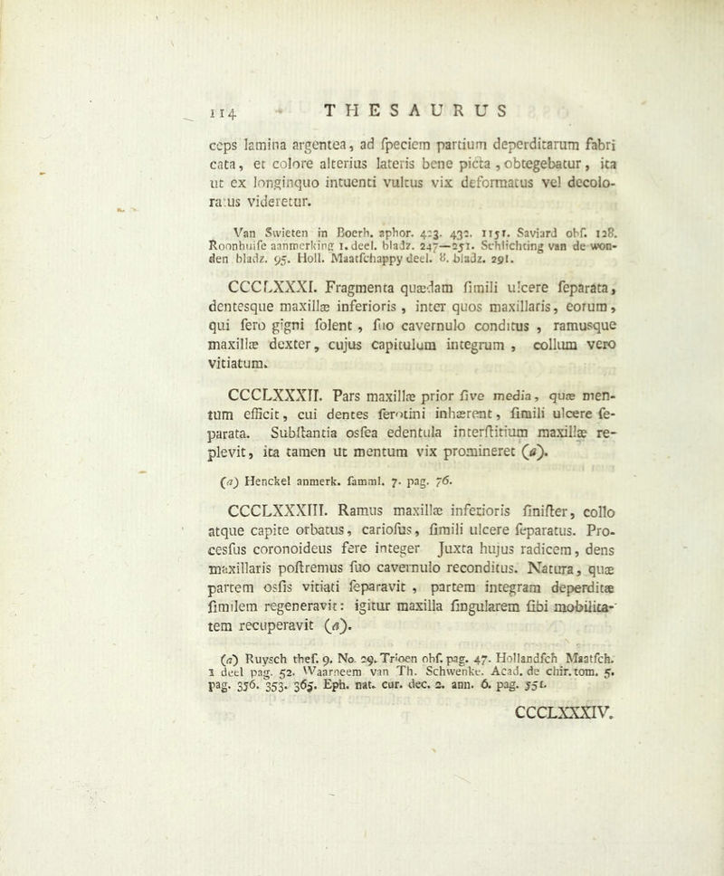 H4 ceps lamina argentea, ad fpecicm partium deperdicarum fabri cata, ec colore alterius lateiis bene picta , obtegebatur, ita ut ex longinquo intuenci vultus vix deforraatus vel decolo- ra:us videretur. Van Svvieten in Boerh. aphor. 4:3. 430. 1151. Saviard obf. 128. Roonhuife aanroerking i.deel. bladz. 247—251. Schlichting van de won- den bladz. 95. Holl. Maatfchappy ueel. 8. bladz. 291. CCCLXXXI. Fragmenta quasdam fimili ulcere feparata, dentesque maxillae inferioris, intei' quos maxillaris, eorum, qui fero gigni folent , fuo cavernulo conditus , ramusque maxillae dexter, cujus capitulum integrum , collum vero vitiatuim CCCLXXXII. Pars maxillae prior five media, quae men- tum efficit, cui dentes ferotini inhaerent, fimili ulcere fe- parata. Subftantia osfea edentula interftitium maxillae re- plevit, ita tamen ut mentum vix promineret (tf). Ca) Henckel anmerk. famml. 7. pag. 76. CCCLXXXTIT. Ramus maxillae inferioris finifter, collo atque capite orbatus, cariofus, fimili ulcere feparatus. Pro- cesfus coronoideus fere integer Juxta hujus radicem, dens maxillaris poftremus fuo cavernulo reconditus. Natura, quae partem osfis vitiati feparavit , partem integram deperditae fimilem regeneravit: igitur maxilla fingularem fibi mobilita- tem recuperavit (<?). («) Ruysch thef. 9. No. 29-Troen obf. pag. 47. Hollandfch Maatfch. 1 deel pa'g. 52. Waarneem van Th. Schwenke. Acad.de chir.totn. 5. pag, 356, 353. 365. Eph. nau cur. dec. 2. ann. 6. pag. 551. CCCLXXXIV.