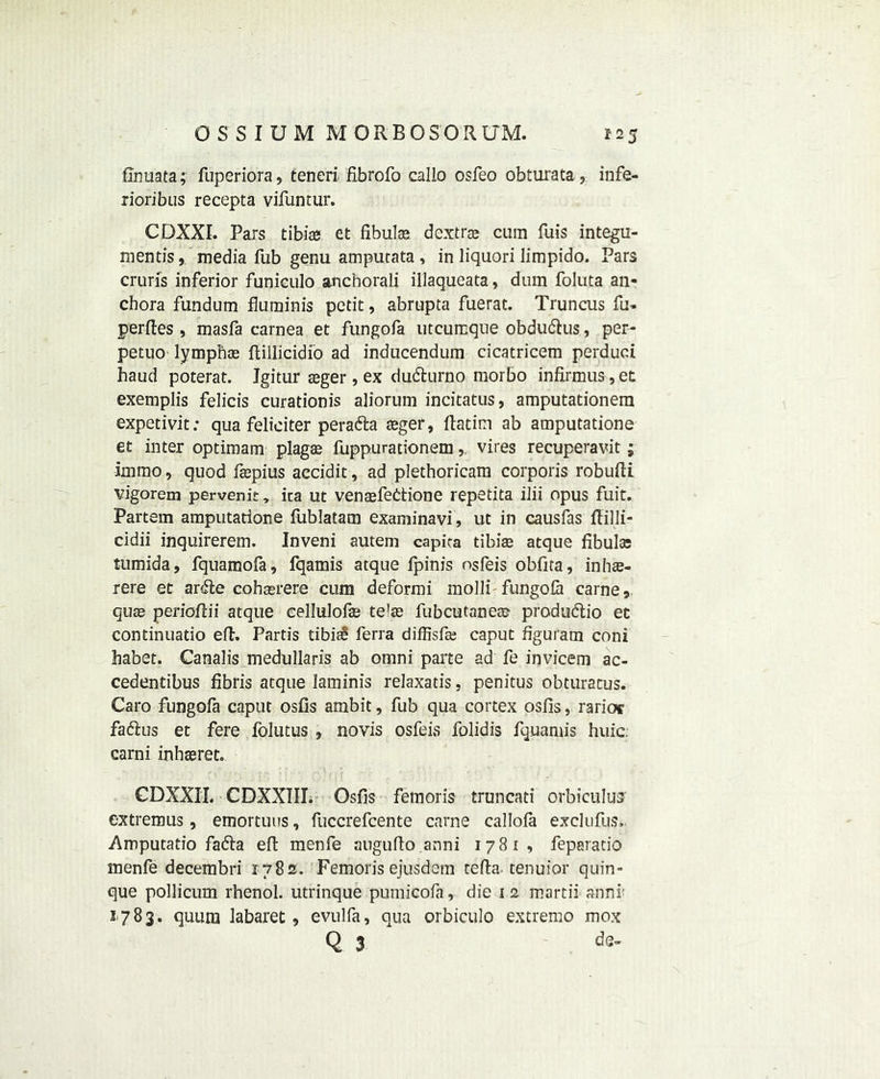 fTnuata; fuperiora, teneri fibrofo callo osfeo obturata, infe- rioribus recepta vifuntur. CDXXI. Pars tibias et fibulas dextras cum fuis integu- mentismedia Tub genu amputata , in liquori limpido. Pars cruris inferior funiculo anchorali illaqueata, dum foluta an* chora fundurn fluminis petit, abrupta fuerat. Truncus fu* perfies , masfa carnea et fungofa utcumque obdu&us, per- petuo lymphas ftillicidio ad inducendum cicatricem perduci haud poterat. Igitur asger, ex dudturno morbo infirmus, et exemplis felicis curationis aliorum incitatus, amputationem expetivit; qua feliciter peratta asger, ftatim ab amputatione et inter optimam plagas fuppurationemvires recuperavit; immo, quod fsepius accidit, ad plethoricam corporis robufti vigorem pervenit, ica ut venasfedtione repetita ilii opus fuit. Partem amputatione fublatam examinavi, ut in causfas ftilli- cidii inquireretn. Inveni autem capiea tibiae atque fibulae tumida, fquamofa, fqamis atque fpinis osfeis obfita, inhae- rere et ardle cohaerere cum deformi molli fungofa carne, quae periofiii atque cellulofae te’as fubcutaneae produdlio et continuatio eft. Partis tibiae ferra diffisfas caput figuram coni habet. Canalis medullaris ab omni parte ad fe invicem ac- cedentibus fibris atque laminis relaxatis, penitus obturatus. Caro fungofa caput osfis ambit, fub qua cortex osfis, rarioc fa&us et fere folutus , novis osfeis folidis fquamis huic. carni inhaeret. CDXXII. CDXXIII. Osfis femoris truncati orbiculuar extrenous, emortuus, fuccrefcente carne callofa exclufus, .Amputatio fadta eft menfe augufto.anni 17 (Si, feparatio menfe decembri 1782. Femorisejusdem tefta tenuior quin- que pollicum rhenol. utrinque pumicofa, die 12 martii-annr 1783. quura labaret , evulfa, qua orbiculo extreme mox Q 3