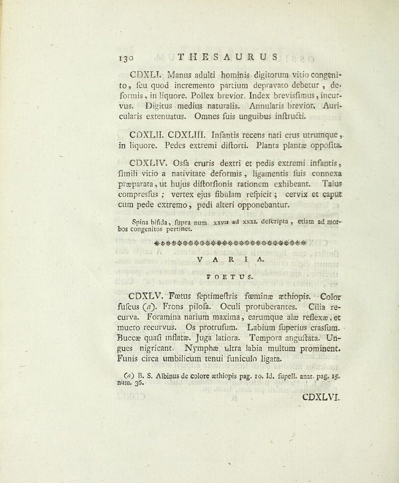 CDXLT. Manus adulti hominis digitorura vitio congeni* to, feu quod incremento partium depravato debetur , de* forrais, in liquore. Pollex brevior. Index brevisfimus, incur- vus. Digitus medius naturalis. Annularis brevior. Auri- cularis extenuatus. Omnes fuis unguibus inftrutti. COXLII. CDXLIII. Infantis recens nati crus utrumque, in liquore. Pedes extremi diftorci. Planta plants oppofita. CDXLIV. Osfa cruris dextri et pedis extremi infantis, fimili vitio a nativitate deformis, ligamemis fuis connexa praeparata, ut hujus diftorfionis rationem exhibeant. Talus compresfus ,* vertex ejus fibulam refpicic; cervix et caput cum pede extremo, pedi alteri opponebantur. Spina bifida, fupra nura xxvu aU xxxi. defcripta , etiam ad mor- bos congenitos pertinet. V A R I A. FOETUS. CDXLV. Foetus feptimeftris foeminse a?thiopis. Color fufcus (a). Frons pilofa. Oculi proruberantes. Cilia re- curva. Foramina narium maxima, earumque alae reflexre,et mucro recurvus. Os protrufum. Labium fuperius crasfum. Buccae quafi inflatae. Juga latiora. Tempora angultata. Un- gues nigricant. Nymphae ultra labia raultum prominent. Funis circa umbilicum tenui funicuio ligata. 00 B. S. Albinus de colore jethiopis pag. io. Id. fupell. anat. pag. 15. nuiu. 35.