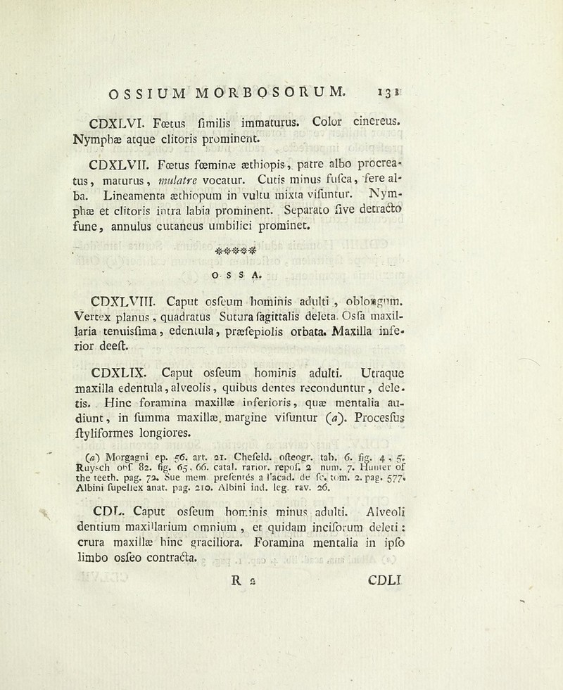 CDXLVL Fmtus fimilis immaturus. Color cinereus. Nympbse atque clitoris prominent. CDXLVII. Foetus fceminae aethiopis, patre albo procrea* tus, maturns , mulatre vocatur. Cutis minus fufca, fere al- ba. Lineamenta aethiopum in vultu mixta vifuntur. Nym- ph ae et clitoris intra labia prominent. Separato live detradto fune, annulus cutaneus umbilici prominet. OSSA. CDXLVTTI. Caput osPeum hominis adultiobloagnm. Vertex planus , quadratus Sutura fagittalis deleta. Osfa maxil- laria tenuisfima, edentula, praefepiolis orbata- Maxilla infe- rior deed. CDXLIX. Caput osfeum bominis adulti. Utraque maxilla edentula, alveolis , quibus dentes reconduntur, dele- tis. Hinc foramina maxillae inferioris, quae mentalia au- diunt, in fumma maxillae. margine vifuntur ([a). Procesfus ftyliformes longiores. Morgagni ep. 56. art. 21. Chefeld. oftengr. tab. 6. fig. 4 , 5. Ruysch onf 82. fig. 0*5,66. catal. rarior. repof. 2 num. 7. Hunter of the teeth, pag. 72. Sue mem prefentds a 1’acad. de fc. tom. 2. pag. 577. Albini fupellex anat. pag. 210. Albini ind. leg. rav. 26. CDF. Caput osfeum bominis minus adulti. Alveoli dentium maxiUarium omnium , et quidam inciforutn deleri: crura maxillae bine graciliora. Foramina mentalia in ipfo limbo osfeo contra&a. R a CDLI