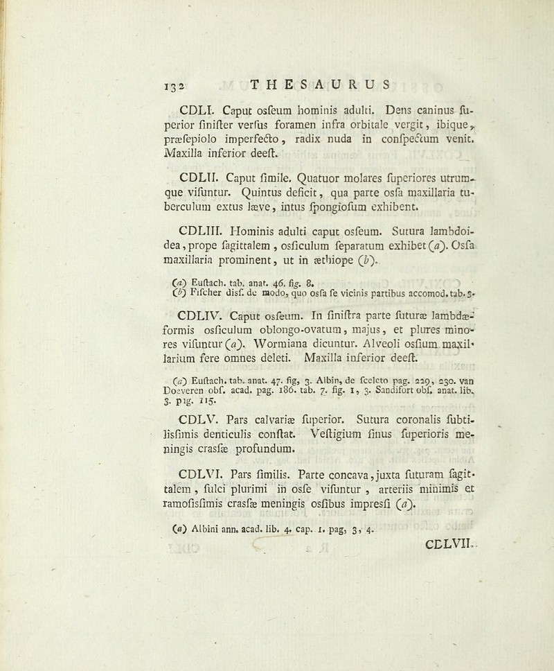 CDLI. Caput osfeum hominis adulti. Dens caninus fu- perior finifter verfus foramen infra orbitale vergit, ibique* prcefepiolo imperfedto, radix nuda in confpeccum venit. Maxilla inferior deefL CDLII. Caput fimile. Quatuor molares fuperiores utrum- que vifuntur. Quintus deficit, qua parte osfa maxillaria tu- berculum extus Iteve, intus fpongiofum exhibent. CDLIII. Hominis adulti caput osfeum. Sutura lambdoi- dea,prope fagittalem , osficulum feparatum exhibet(a). Osfa maxillaria prominent, ut in aetbiope (by 00 Euftach. tab, anat. 46. fig. 8, CD Fifcher disf. dc modo, quo osfa fe vicinis partibus accomod.tab.S* CDLIV. Caput osfeum. In finiftra parte future lambdas-’ formis osficulum oblongo-ovatura, majus, et plures mina- res vifuntur (a'). Wormiana dicuntur. Alveoli osfium maxib larium fere omnes deled. Maxilla inferior deeft. (a) Euftach.tab, anat. 47. fig, 3. Albin, de fcelcto pag. 229, 230. van Dosveren obf. acad. pag. 186. tab. 7. fig. 1, 3. San difort obf, anat. lib. 3- Pig- IJ5- CDLV. Pars calvariae fuperior. Sutura coronalis fubti- lisfimis denticulis conftat. Veftigium finus fuperioris me- ningis crasfse profundum. CDLVI. Pars fimilis. Parte concava, juxta futuram fagit- talem , fulci plurimi in osfe vifuntur , arteriis minimis et ramofisfimis crasfse meningis osfibus impresfi (ay 0?) Albini ann. acad. lib. 4. cap. 1. pag, 3, 4.