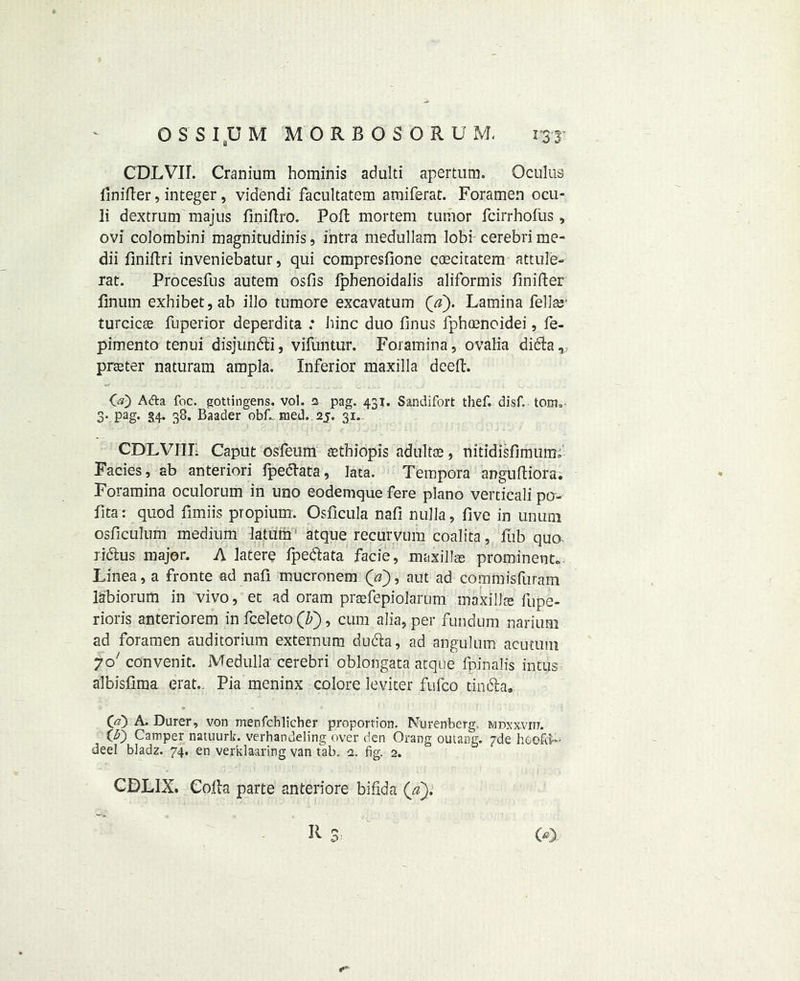 CDLVII. Cranium hominis adulti apertum. Oculus Unifier, integer, videndi facultatem amiferat. Foramen ocu- 3i dextrum majus finifiro. Pod mortem tumor fcirrhofus, ovi colombini magnitudinis, intra medullam lobi cerebri me- dii finifiri inveniebatur, qui compresfione coecitatem attuie- rat. Procesfus autem osfis fpbenoidalis aliformis finifter finum exhibet,ab illo tumore excavatum Qa). Lamina Fellas' turcicre fuperior deperdita : bine duo finus fphoenoidei, fe- pimento tenui disjun&i, vifuntur. Foramina, ovalia di6ba^ prater naturam ampla. Inferior maxilla deep. O) Afta foe. gottingens. vol. s pag. 431. Sandifort thef. disf. tom. 3* Pag* 3.4* 38. Baader obf-med. 25. 31. CDLVIIL Caput osfeum rethiopis adultre, nitidisfimuiiK' Facies, ab anteriori fpeefiata, lata. Tempora angufiiora. Foramina oculorum in uno eodemque fere piano verticali po- fita: quod fimiis ptopium. Osficula nafi nulla, five in unum osficulum medium latum atque recurvum coalita, fub quo ridus major. A latere fpedata facie, maxillre prominent.. Linea, a fronte ad nafi mucronem (V), aut ad commisfuram labiorum in vivo, et ad oram praefepiolarum maxi lire fupe- rioris anteriorem in fceleto (F), cum alia, per fundum narium ad foramen auditorium externum du61a, ad angulum acutum jo' convenit. Medulla cerebri oblongata atque fpmalis intus albisfima erat,. Pia meninx colore leviter fufeo tin61a, 00 A. Durer, von menfehlieher proportion. Nurenberg. mdxxvitj. (5) Camper natuurk. verhandeling over den Orang ouiang. pde hoofed- deel bladz. 74. en verklaaring van tab. 2. fig. 2. CDLIX. Cofia parte anteriore bifida (a).